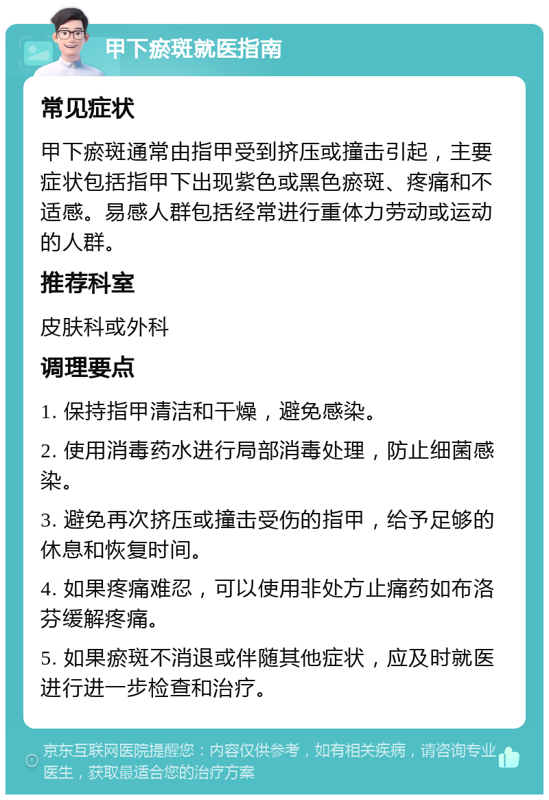 甲下瘀斑就医指南 常见症状 甲下瘀斑通常由指甲受到挤压或撞击引起，主要症状包括指甲下出现紫色或黑色瘀斑、疼痛和不适感。易感人群包括经常进行重体力劳动或运动的人群。 推荐科室 皮肤科或外科 调理要点 1. 保持指甲清洁和干燥，避免感染。 2. 使用消毒药水进行局部消毒处理，防止细菌感染。 3. 避免再次挤压或撞击受伤的指甲，给予足够的休息和恢复时间。 4. 如果疼痛难忍，可以使用非处方止痛药如布洛芬缓解疼痛。 5. 如果瘀斑不消退或伴随其他症状，应及时就医进行进一步检查和治疗。