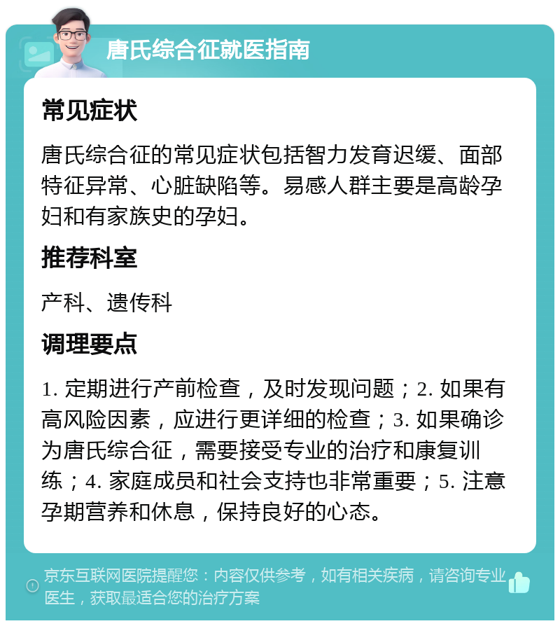 唐氏综合征就医指南 常见症状 唐氏综合征的常见症状包括智力发育迟缓、面部特征异常、心脏缺陷等。易感人群主要是高龄孕妇和有家族史的孕妇。 推荐科室 产科、遗传科 调理要点 1. 定期进行产前检查，及时发现问题；2. 如果有高风险因素，应进行更详细的检查；3. 如果确诊为唐氏综合征，需要接受专业的治疗和康复训练；4. 家庭成员和社会支持也非常重要；5. 注意孕期营养和休息，保持良好的心态。