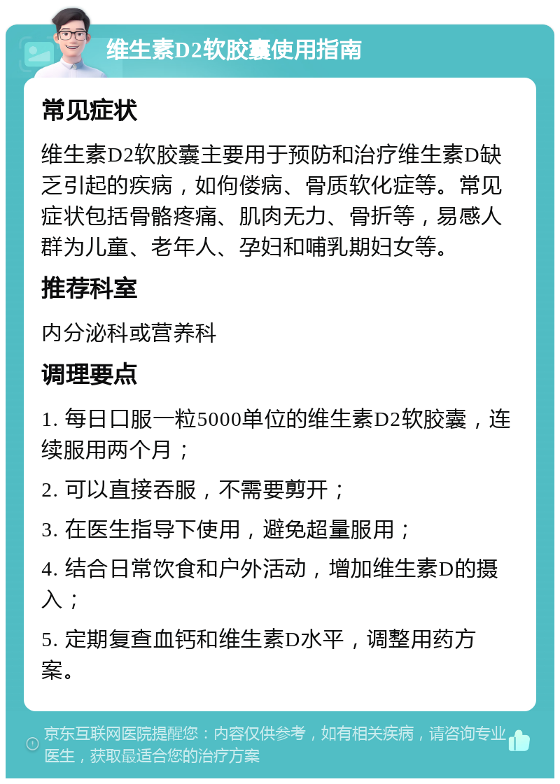 维生素D2软胶囊使用指南 常见症状 维生素D2软胶囊主要用于预防和治疗维生素D缺乏引起的疾病，如佝偻病、骨质软化症等。常见症状包括骨骼疼痛、肌肉无力、骨折等，易感人群为儿童、老年人、孕妇和哺乳期妇女等。 推荐科室 内分泌科或营养科 调理要点 1. 每日口服一粒5000单位的维生素D2软胶囊，连续服用两个月； 2. 可以直接吞服，不需要剪开； 3. 在医生指导下使用，避免超量服用； 4. 结合日常饮食和户外活动，增加维生素D的摄入； 5. 定期复查血钙和维生素D水平，调整用药方案。