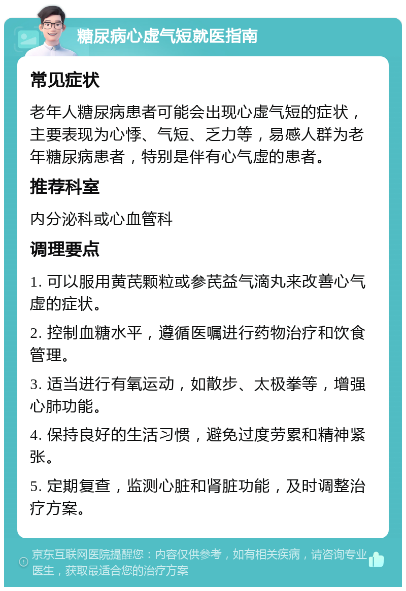 糖尿病心虚气短就医指南 常见症状 老年人糖尿病患者可能会出现心虚气短的症状，主要表现为心悸、气短、乏力等，易感人群为老年糖尿病患者，特别是伴有心气虚的患者。 推荐科室 内分泌科或心血管科 调理要点 1. 可以服用黄芪颗粒或参芪益气滴丸来改善心气虚的症状。 2. 控制血糖水平，遵循医嘱进行药物治疗和饮食管理。 3. 适当进行有氧运动，如散步、太极拳等，增强心肺功能。 4. 保持良好的生活习惯，避免过度劳累和精神紧张。 5. 定期复查，监测心脏和肾脏功能，及时调整治疗方案。