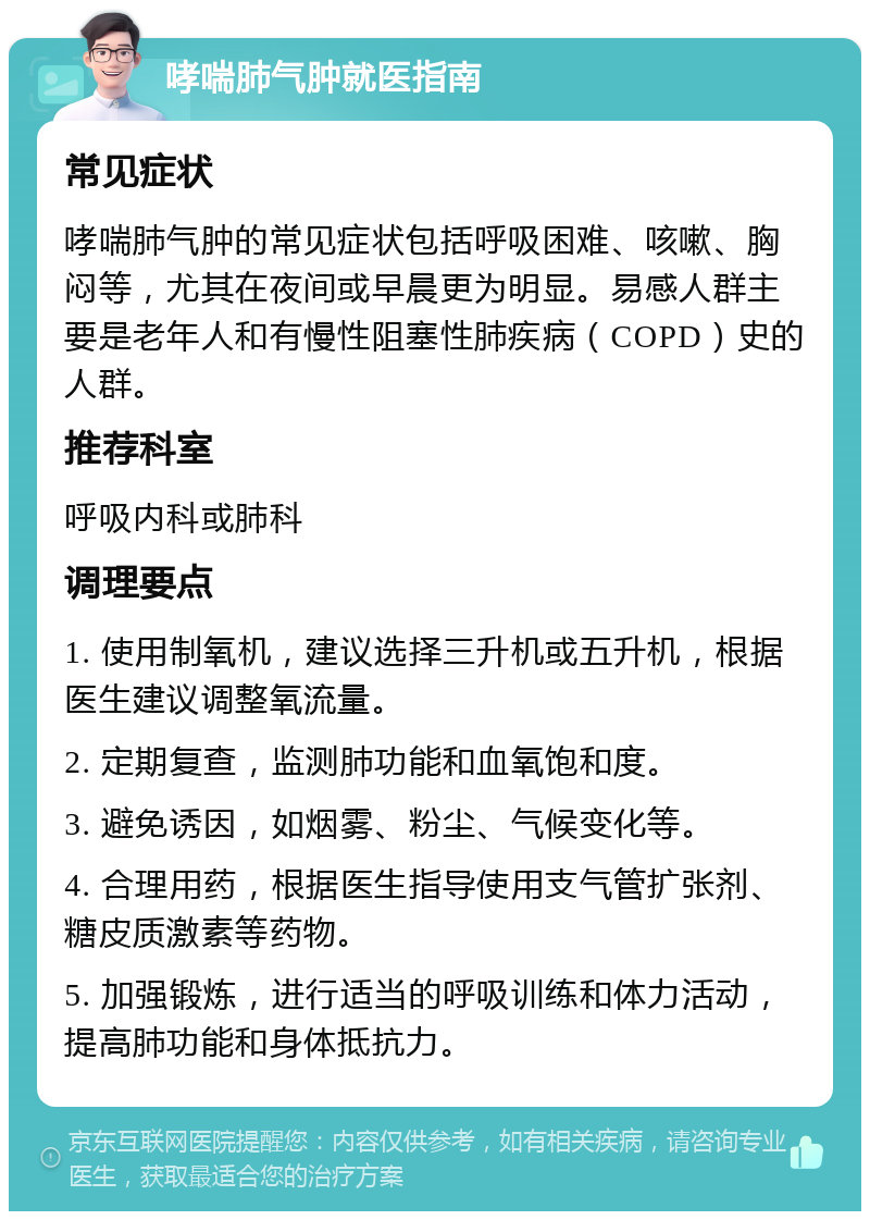 哮喘肺气肿就医指南 常见症状 哮喘肺气肿的常见症状包括呼吸困难、咳嗽、胸闷等，尤其在夜间或早晨更为明显。易感人群主要是老年人和有慢性阻塞性肺疾病（COPD）史的人群。 推荐科室 呼吸内科或肺科 调理要点 1. 使用制氧机，建议选择三升机或五升机，根据医生建议调整氧流量。 2. 定期复查，监测肺功能和血氧饱和度。 3. 避免诱因，如烟雾、粉尘、气候变化等。 4. 合理用药，根据医生指导使用支气管扩张剂、糖皮质激素等药物。 5. 加强锻炼，进行适当的呼吸训练和体力活动，提高肺功能和身体抵抗力。