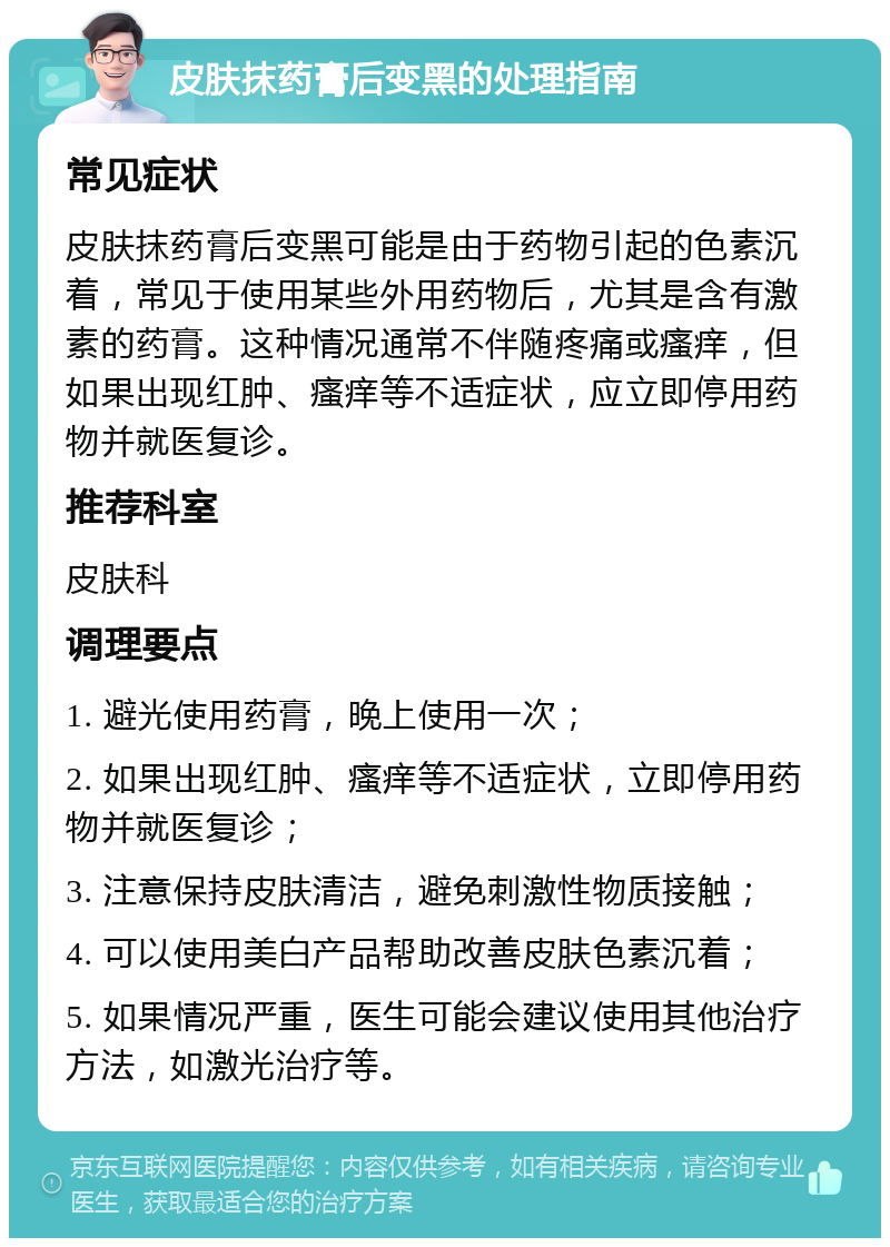 皮肤抹药膏后变黑的处理指南 常见症状 皮肤抹药膏后变黑可能是由于药物引起的色素沉着，常见于使用某些外用药物后，尤其是含有激素的药膏。这种情况通常不伴随疼痛或瘙痒，但如果出现红肿、瘙痒等不适症状，应立即停用药物并就医复诊。 推荐科室 皮肤科 调理要点 1. 避光使用药膏，晚上使用一次； 2. 如果出现红肿、瘙痒等不适症状，立即停用药物并就医复诊； 3. 注意保持皮肤清洁，避免刺激性物质接触； 4. 可以使用美白产品帮助改善皮肤色素沉着； 5. 如果情况严重，医生可能会建议使用其他治疗方法，如激光治疗等。