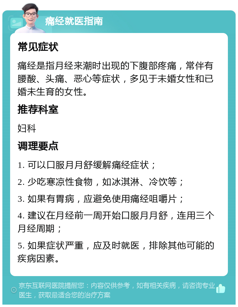 痛经就医指南 常见症状 痛经是指月经来潮时出现的下腹部疼痛，常伴有腰酸、头痛、恶心等症状，多见于未婚女性和已婚未生育的女性。 推荐科室 妇科 调理要点 1. 可以口服月月舒缓解痛经症状； 2. 少吃寒凉性食物，如冰淇淋、冷饮等； 3. 如果有胃病，应避免使用痛经咀嚼片； 4. 建议在月经前一周开始口服月月舒，连用三个月经周期； 5. 如果症状严重，应及时就医，排除其他可能的疾病因素。