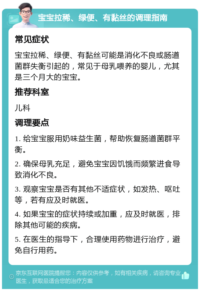 宝宝拉稀、绿便、有黏丝的调理指南 常见症状 宝宝拉稀、绿便、有黏丝可能是消化不良或肠道菌群失衡引起的，常见于母乳喂养的婴儿，尤其是三个月大的宝宝。 推荐科室 儿科 调理要点 1. 给宝宝服用奶味益生菌，帮助恢复肠道菌群平衡。 2. 确保母乳充足，避免宝宝因饥饿而频繁进食导致消化不良。 3. 观察宝宝是否有其他不适症状，如发热、呕吐等，若有应及时就医。 4. 如果宝宝的症状持续或加重，应及时就医，排除其他可能的疾病。 5. 在医生的指导下，合理使用药物进行治疗，避免自行用药。