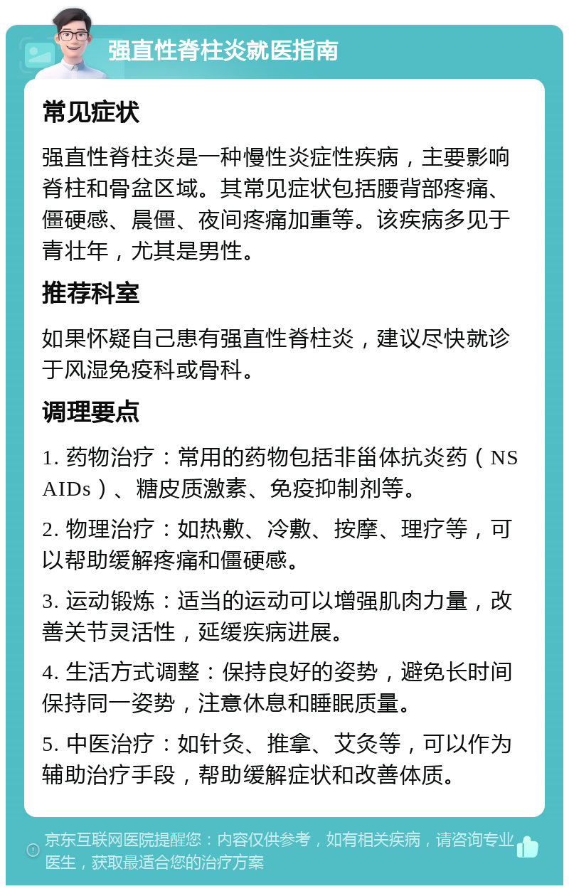 强直性脊柱炎就医指南 常见症状 强直性脊柱炎是一种慢性炎症性疾病，主要影响脊柱和骨盆区域。其常见症状包括腰背部疼痛、僵硬感、晨僵、夜间疼痛加重等。该疾病多见于青壮年，尤其是男性。 推荐科室 如果怀疑自己患有强直性脊柱炎，建议尽快就诊于风湿免疫科或骨科。 调理要点 1. 药物治疗：常用的药物包括非甾体抗炎药（NSAIDs）、糖皮质激素、免疫抑制剂等。 2. 物理治疗：如热敷、冷敷、按摩、理疗等，可以帮助缓解疼痛和僵硬感。 3. 运动锻炼：适当的运动可以增强肌肉力量，改善关节灵活性，延缓疾病进展。 4. 生活方式调整：保持良好的姿势，避免长时间保持同一姿势，注意休息和睡眠质量。 5. 中医治疗：如针灸、推拿、艾灸等，可以作为辅助治疗手段，帮助缓解症状和改善体质。