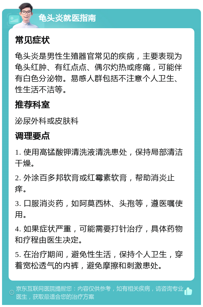 龟头炎就医指南 常见症状 龟头炎是男性生殖器官常见的疾病，主要表现为龟头红肿、有红点点、偶尔灼热或疼痛，可能伴有白色分泌物。易感人群包括不注意个人卫生、性生活不洁等。 推荐科室 泌尿外科或皮肤科 调理要点 1. 使用高锰酸钾清洗液清洗患处，保持局部清洁干燥。 2. 外涂百多邦软膏或红霉素软膏，帮助消炎止痒。 3. 口服消炎药，如阿莫西林、头孢等，遵医嘱使用。 4. 如果症状严重，可能需要打针治疗，具体药物和疗程由医生决定。 5. 在治疗期间，避免性生活，保持个人卫生，穿着宽松透气的内裤，避免摩擦和刺激患处。