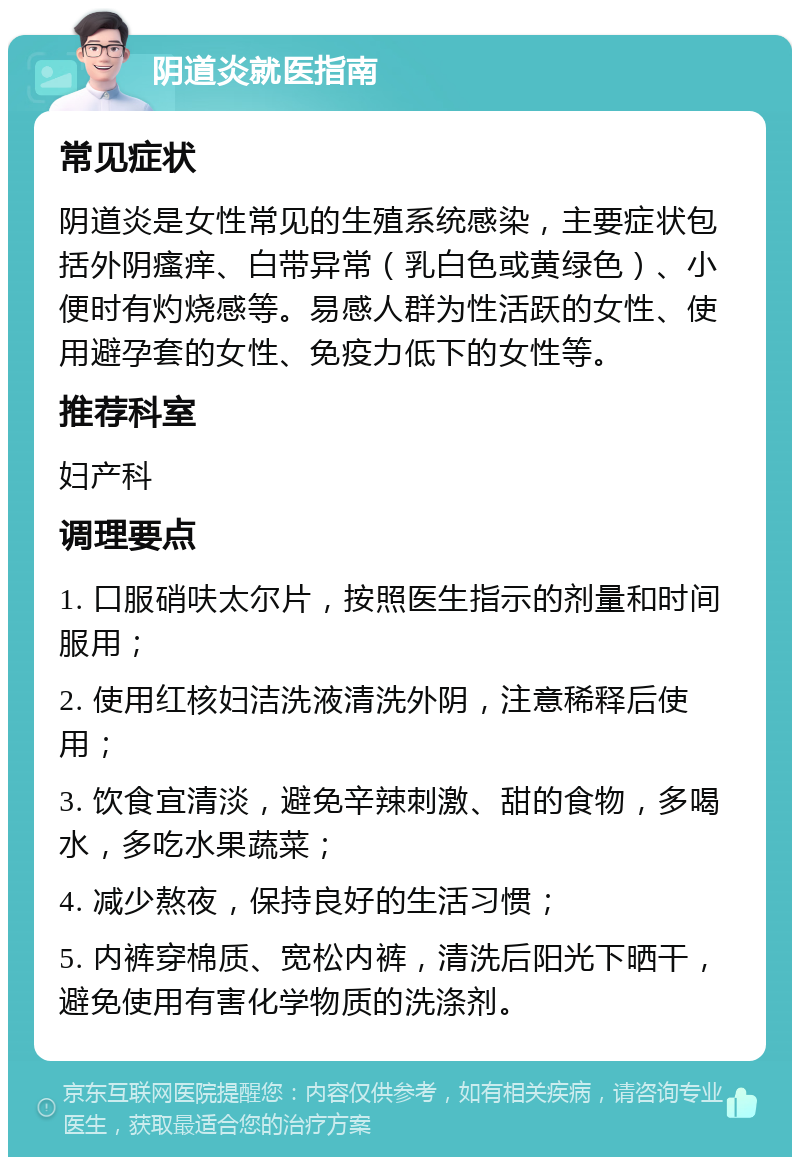 阴道炎就医指南 常见症状 阴道炎是女性常见的生殖系统感染，主要症状包括外阴瘙痒、白带异常（乳白色或黄绿色）、小便时有灼烧感等。易感人群为性活跃的女性、使用避孕套的女性、免疫力低下的女性等。 推荐科室 妇产科 调理要点 1. 口服硝呋太尔片，按照医生指示的剂量和时间服用； 2. 使用红核妇洁洗液清洗外阴，注意稀释后使用； 3. 饮食宜清淡，避免辛辣刺激、甜的食物，多喝水，多吃水果蔬菜； 4. 减少熬夜，保持良好的生活习惯； 5. 内裤穿棉质、宽松内裤，清洗后阳光下晒干，避免使用有害化学物质的洗涤剂。