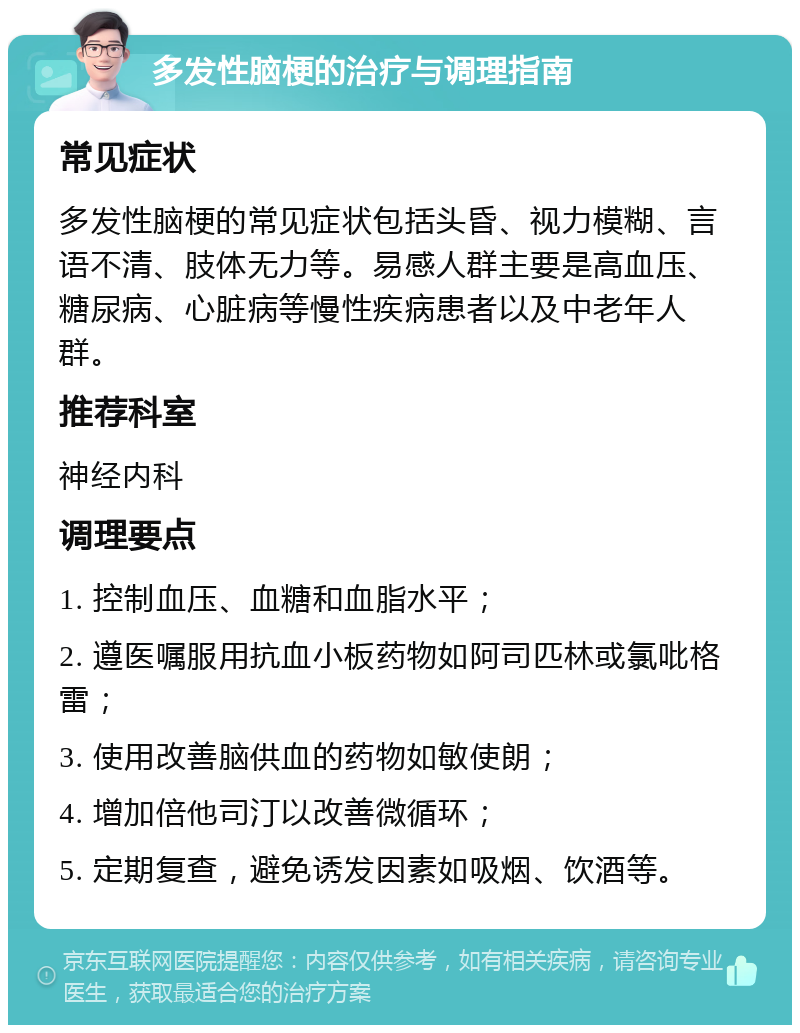 多发性脑梗的治疗与调理指南 常见症状 多发性脑梗的常见症状包括头昏、视力模糊、言语不清、肢体无力等。易感人群主要是高血压、糖尿病、心脏病等慢性疾病患者以及中老年人群。 推荐科室 神经内科 调理要点 1. 控制血压、血糖和血脂水平； 2. 遵医嘱服用抗血小板药物如阿司匹林或氯吡格雷； 3. 使用改善脑供血的药物如敏使朗； 4. 增加倍他司汀以改善微循环； 5. 定期复查，避免诱发因素如吸烟、饮酒等。