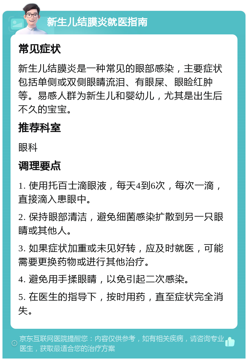 新生儿结膜炎就医指南 常见症状 新生儿结膜炎是一种常见的眼部感染，主要症状包括单侧或双侧眼睛流泪、有眼屎、眼睑红肿等。易感人群为新生儿和婴幼儿，尤其是出生后不久的宝宝。 推荐科室 眼科 调理要点 1. 使用托百士滴眼液，每天4到6次，每次一滴，直接滴入患眼中。 2. 保持眼部清洁，避免细菌感染扩散到另一只眼睛或其他人。 3. 如果症状加重或未见好转，应及时就医，可能需要更换药物或进行其他治疗。 4. 避免用手揉眼睛，以免引起二次感染。 5. 在医生的指导下，按时用药，直至症状完全消失。