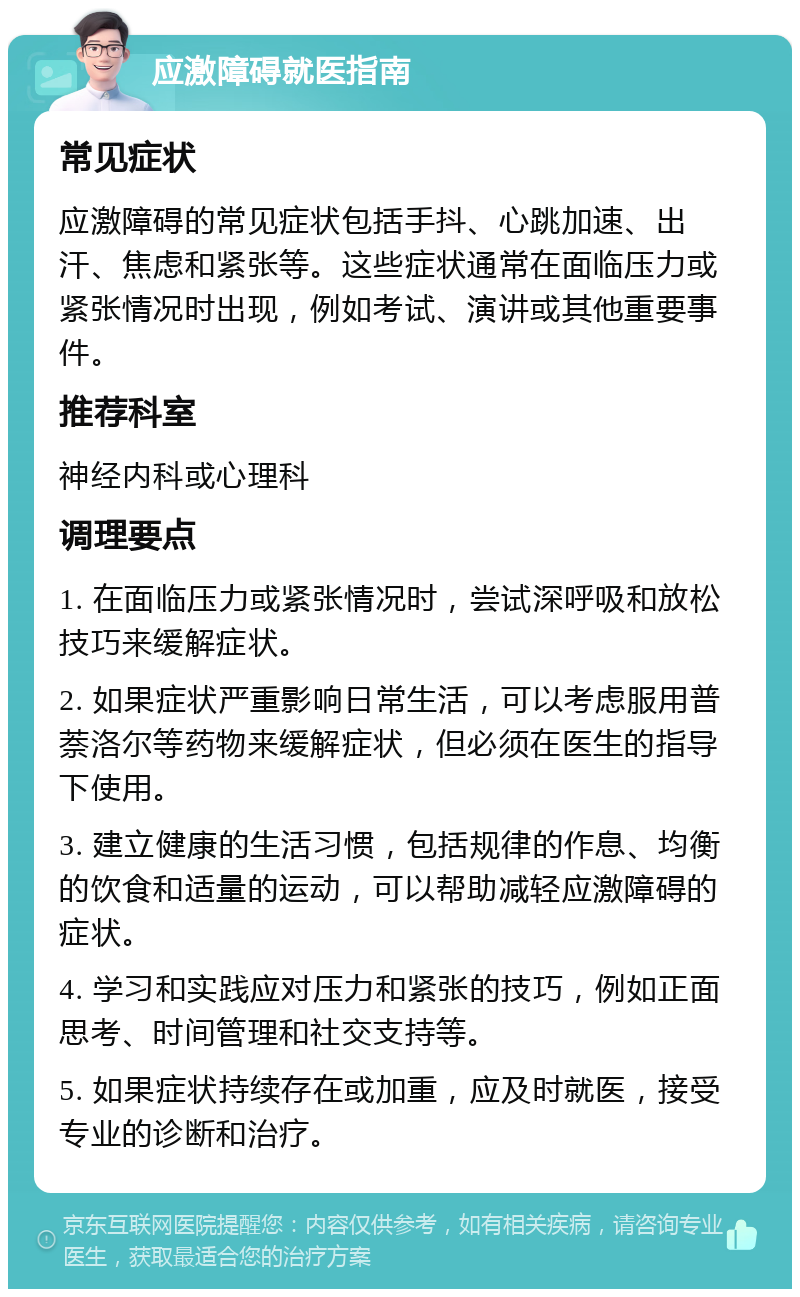 应激障碍就医指南 常见症状 应激障碍的常见症状包括手抖、心跳加速、出汗、焦虑和紧张等。这些症状通常在面临压力或紧张情况时出现，例如考试、演讲或其他重要事件。 推荐科室 神经内科或心理科 调理要点 1. 在面临压力或紧张情况时，尝试深呼吸和放松技巧来缓解症状。 2. 如果症状严重影响日常生活，可以考虑服用普萘洛尔等药物来缓解症状，但必须在医生的指导下使用。 3. 建立健康的生活习惯，包括规律的作息、均衡的饮食和适量的运动，可以帮助减轻应激障碍的症状。 4. 学习和实践应对压力和紧张的技巧，例如正面思考、时间管理和社交支持等。 5. 如果症状持续存在或加重，应及时就医，接受专业的诊断和治疗。