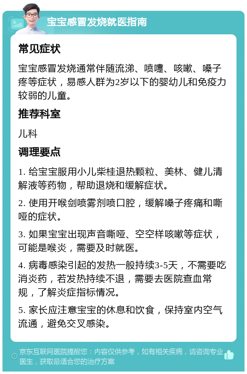 宝宝感冒发烧就医指南 常见症状 宝宝感冒发烧通常伴随流涕、喷嚏、咳嗽、嗓子疼等症状，易感人群为2岁以下的婴幼儿和免疫力较弱的儿童。 推荐科室 儿科 调理要点 1. 给宝宝服用小儿柴桂退热颗粒、美林、健儿清解液等药物，帮助退烧和缓解症状。 2. 使用开喉剑喷雾剂喷口腔，缓解嗓子疼痛和嘶哑的症状。 3. 如果宝宝出现声音嘶哑、空空样咳嗽等症状，可能是喉炎，需要及时就医。 4. 病毒感染引起的发热一般持续3-5天，不需要吃消炎药，若发热持续不退，需要去医院查血常规，了解炎症指标情况。 5. 家长应注意宝宝的休息和饮食，保持室内空气流通，避免交叉感染。