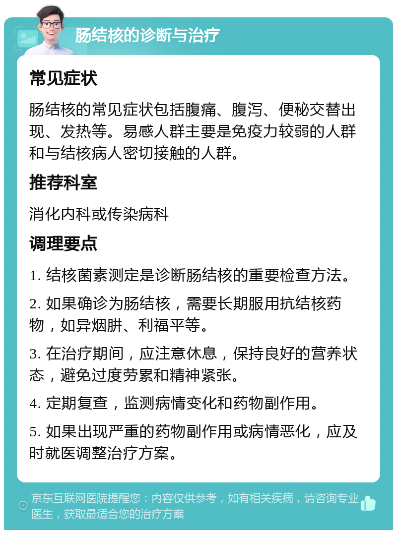 肠结核的诊断与治疗 常见症状 肠结核的常见症状包括腹痛、腹泻、便秘交替出现、发热等。易感人群主要是免疫力较弱的人群和与结核病人密切接触的人群。 推荐科室 消化内科或传染病科 调理要点 1. 结核菌素测定是诊断肠结核的重要检查方法。 2. 如果确诊为肠结核，需要长期服用抗结核药物，如异烟肼、利福平等。 3. 在治疗期间，应注意休息，保持良好的营养状态，避免过度劳累和精神紧张。 4. 定期复查，监测病情变化和药物副作用。 5. 如果出现严重的药物副作用或病情恶化，应及时就医调整治疗方案。