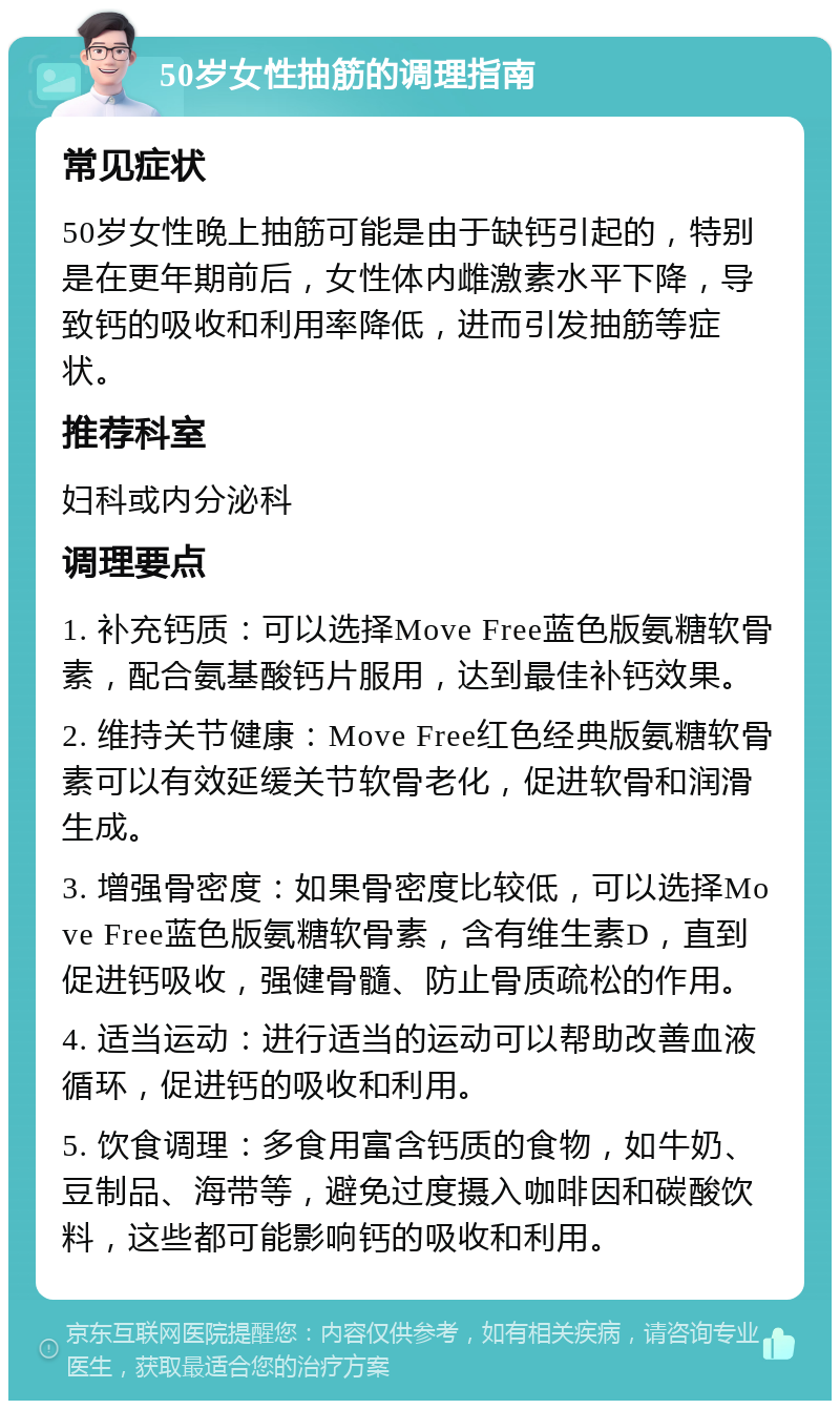 50岁女性抽筋的调理指南 常见症状 50岁女性晚上抽筋可能是由于缺钙引起的，特别是在更年期前后，女性体内雌激素水平下降，导致钙的吸收和利用率降低，进而引发抽筋等症状。 推荐科室 妇科或内分泌科 调理要点 1. 补充钙质：可以选择Move Free蓝色版氨糖软骨素，配合氨基酸钙片服用，达到最佳补钙效果。 2. 维持关节健康：Move Free红色经典版氨糖软骨素可以有效延缓关节软骨老化，促进软骨和润滑生成。 3. 增强骨密度：如果骨密度比较低，可以选择Move Free蓝色版氨糖软骨素，含有维生素D，直到促进钙吸收，强健骨髓、防止骨质疏松的作用。 4. 适当运动：进行适当的运动可以帮助改善血液循环，促进钙的吸收和利用。 5. 饮食调理：多食用富含钙质的食物，如牛奶、豆制品、海带等，避免过度摄入咖啡因和碳酸饮料，这些都可能影响钙的吸收和利用。