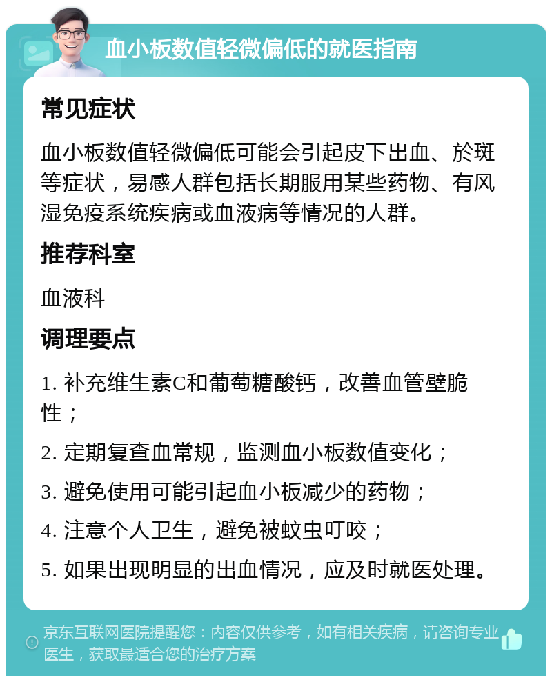 血小板数值轻微偏低的就医指南 常见症状 血小板数值轻微偏低可能会引起皮下出血、於斑等症状，易感人群包括长期服用某些药物、有风湿免疫系统疾病或血液病等情况的人群。 推荐科室 血液科 调理要点 1. 补充维生素C和葡萄糖酸钙，改善血管壁脆性； 2. 定期复查血常规，监测血小板数值变化； 3. 避免使用可能引起血小板减少的药物； 4. 注意个人卫生，避免被蚊虫叮咬； 5. 如果出现明显的出血情况，应及时就医处理。