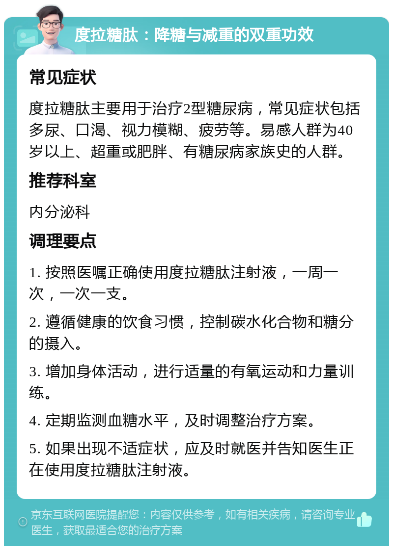 度拉糖肽：降糖与减重的双重功效 常见症状 度拉糖肽主要用于治疗2型糖尿病，常见症状包括多尿、口渴、视力模糊、疲劳等。易感人群为40岁以上、超重或肥胖、有糖尿病家族史的人群。 推荐科室 内分泌科 调理要点 1. 按照医嘱正确使用度拉糖肽注射液，一周一次，一次一支。 2. 遵循健康的饮食习惯，控制碳水化合物和糖分的摄入。 3. 增加身体活动，进行适量的有氧运动和力量训练。 4. 定期监测血糖水平，及时调整治疗方案。 5. 如果出现不适症状，应及时就医并告知医生正在使用度拉糖肽注射液。