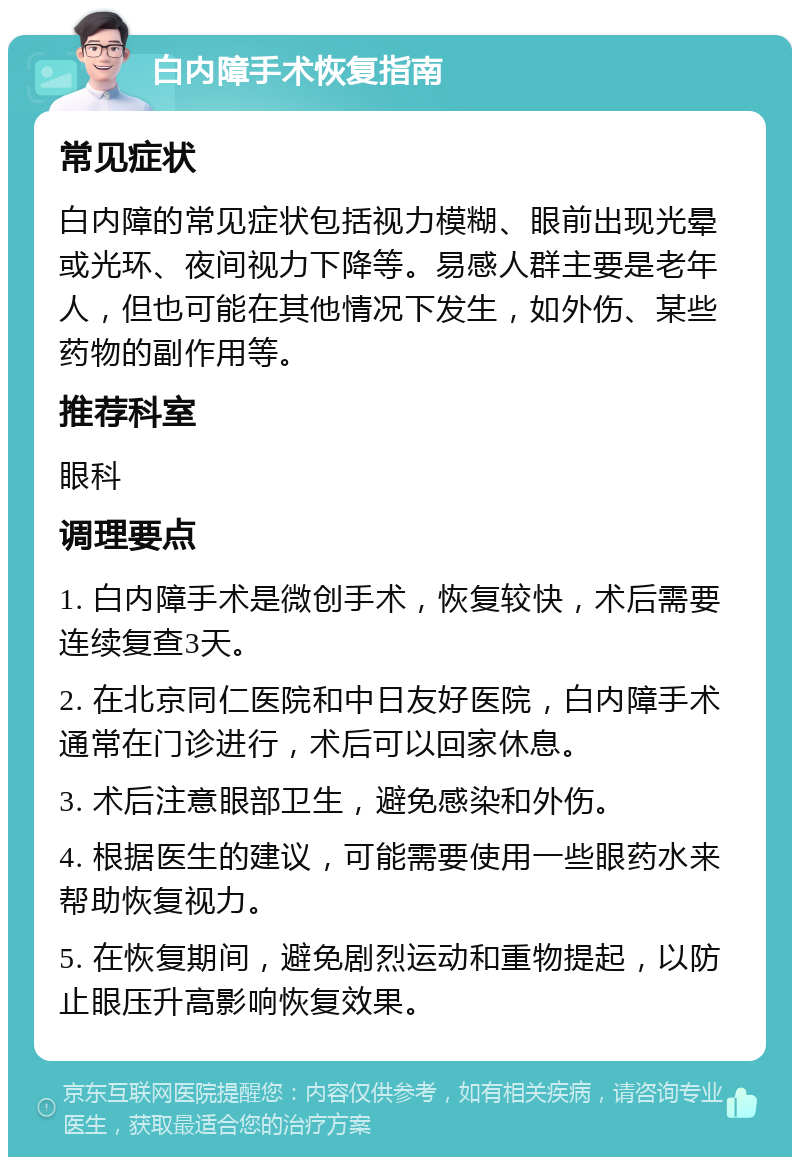 白内障手术恢复指南 常见症状 白内障的常见症状包括视力模糊、眼前出现光晕或光环、夜间视力下降等。易感人群主要是老年人，但也可能在其他情况下发生，如外伤、某些药物的副作用等。 推荐科室 眼科 调理要点 1. 白内障手术是微创手术，恢复较快，术后需要连续复查3天。 2. 在北京同仁医院和中日友好医院，白内障手术通常在门诊进行，术后可以回家休息。 3. 术后注意眼部卫生，避免感染和外伤。 4. 根据医生的建议，可能需要使用一些眼药水来帮助恢复视力。 5. 在恢复期间，避免剧烈运动和重物提起，以防止眼压升高影响恢复效果。