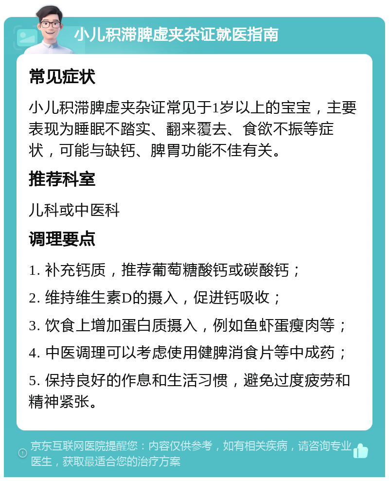 小儿积滞脾虚夹杂证就医指南 常见症状 小儿积滞脾虚夹杂证常见于1岁以上的宝宝，主要表现为睡眠不踏实、翻来覆去、食欲不振等症状，可能与缺钙、脾胃功能不佳有关。 推荐科室 儿科或中医科 调理要点 1. 补充钙质，推荐葡萄糖酸钙或碳酸钙； 2. 维持维生素D的摄入，促进钙吸收； 3. 饮食上增加蛋白质摄入，例如鱼虾蛋瘦肉等； 4. 中医调理可以考虑使用健脾消食片等中成药； 5. 保持良好的作息和生活习惯，避免过度疲劳和精神紧张。