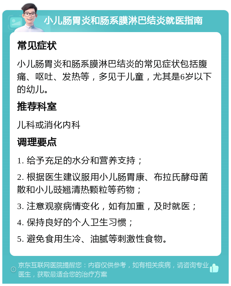 小儿肠胃炎和肠系膜淋巴结炎就医指南 常见症状 小儿肠胃炎和肠系膜淋巴结炎的常见症状包括腹痛、呕吐、发热等，多见于儿童，尤其是6岁以下的幼儿。 推荐科室 儿科或消化内科 调理要点 1. 给予充足的水分和营养支持； 2. 根据医生建议服用小儿肠胃康、布拉氏酵母菌散和小儿豉翘清热颗粒等药物； 3. 注意观察病情变化，如有加重，及时就医； 4. 保持良好的个人卫生习惯； 5. 避免食用生冷、油腻等刺激性食物。