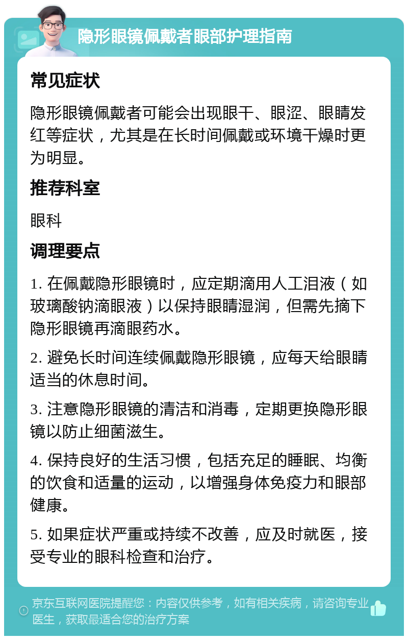 隐形眼镜佩戴者眼部护理指南 常见症状 隐形眼镜佩戴者可能会出现眼干、眼涩、眼睛发红等症状，尤其是在长时间佩戴或环境干燥时更为明显。 推荐科室 眼科 调理要点 1. 在佩戴隐形眼镜时，应定期滴用人工泪液（如玻璃酸钠滴眼液）以保持眼睛湿润，但需先摘下隐形眼镜再滴眼药水。 2. 避免长时间连续佩戴隐形眼镜，应每天给眼睛适当的休息时间。 3. 注意隐形眼镜的清洁和消毒，定期更换隐形眼镜以防止细菌滋生。 4. 保持良好的生活习惯，包括充足的睡眠、均衡的饮食和适量的运动，以增强身体免疫力和眼部健康。 5. 如果症状严重或持续不改善，应及时就医，接受专业的眼科检查和治疗。