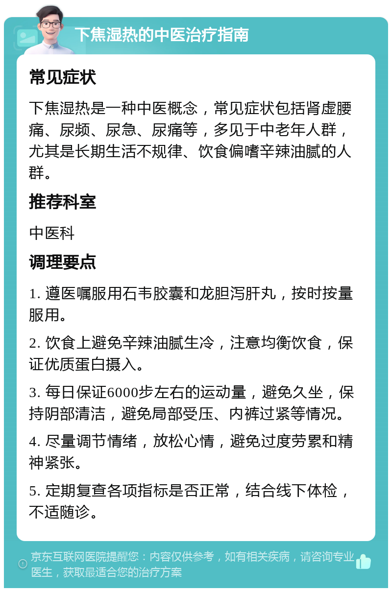 下焦湿热的中医治疗指南 常见症状 下焦湿热是一种中医概念，常见症状包括肾虚腰痛、尿频、尿急、尿痛等，多见于中老年人群，尤其是长期生活不规律、饮食偏嗜辛辣油腻的人群。 推荐科室 中医科 调理要点 1. 遵医嘱服用石韦胶囊和龙胆泻肝丸，按时按量服用。 2. 饮食上避免辛辣油腻生冷，注意均衡饮食，保证优质蛋白摄入。 3. 每日保证6000步左右的运动量，避免久坐，保持阴部清洁，避免局部受压、内裤过紧等情况。 4. 尽量调节情绪，放松心情，避免过度劳累和精神紧张。 5. 定期复查各项指标是否正常，结合线下体检，不适随诊。