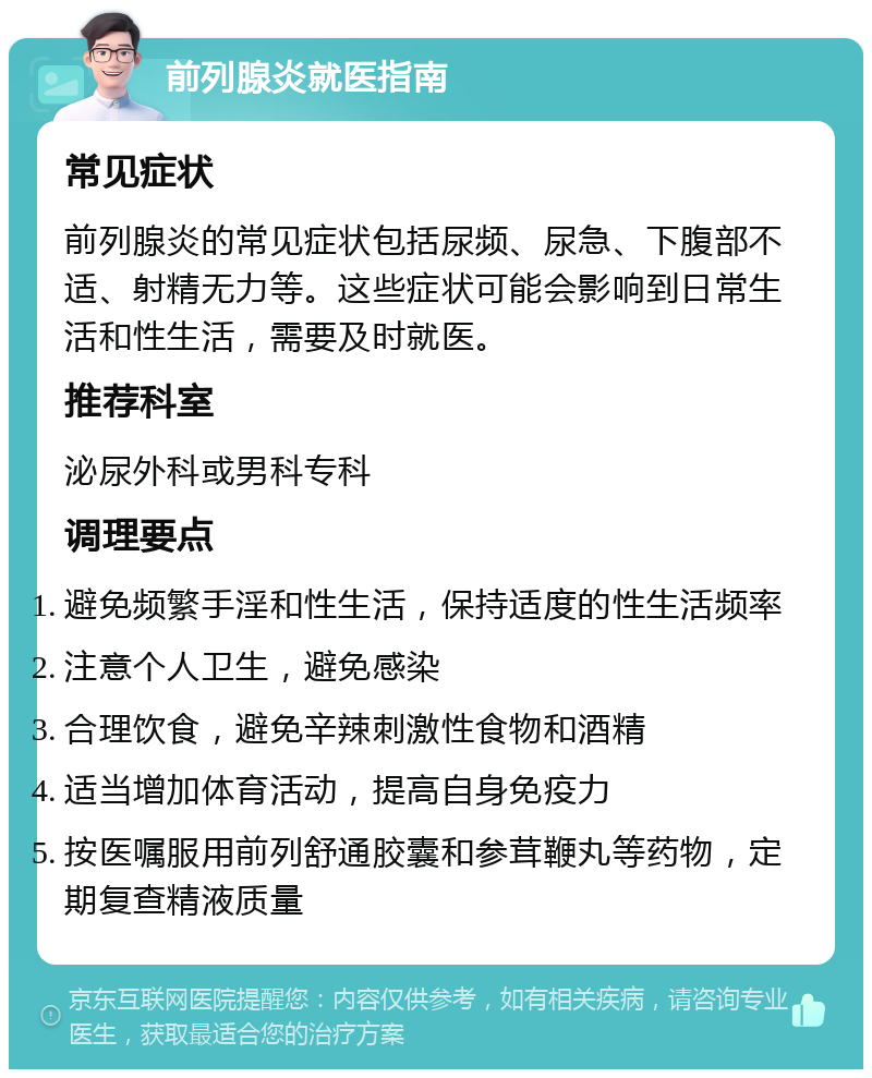 前列腺炎就医指南 常见症状 前列腺炎的常见症状包括尿频、尿急、下腹部不适、射精无力等。这些症状可能会影响到日常生活和性生活，需要及时就医。 推荐科室 泌尿外科或男科专科 调理要点 避免频繁手淫和性生活，保持适度的性生活频率 注意个人卫生，避免感染 合理饮食，避免辛辣刺激性食物和酒精 适当增加体育活动，提高自身免疫力 按医嘱服用前列舒通胶囊和参茸鞭丸等药物，定期复查精液质量