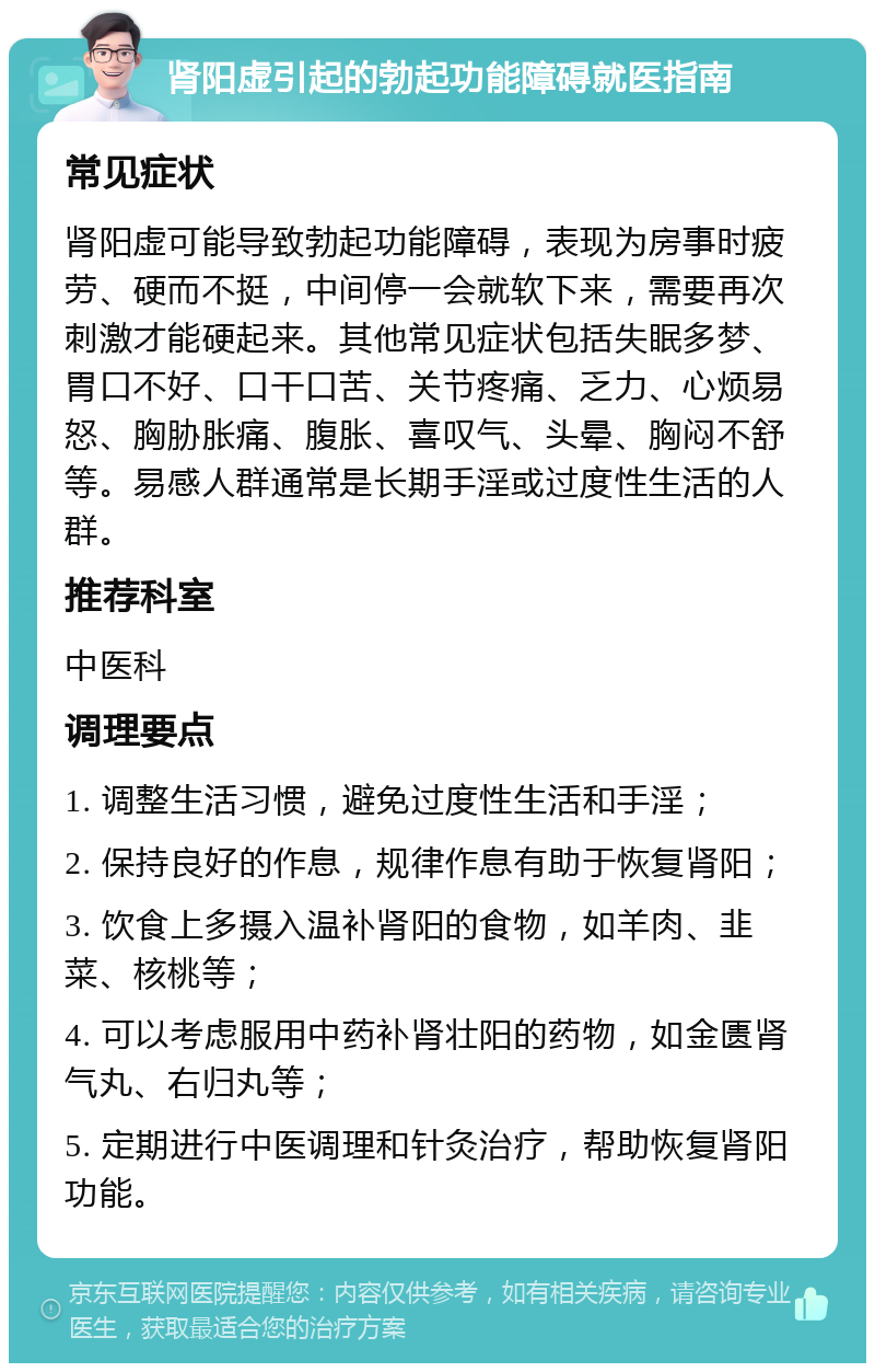 肾阳虚引起的勃起功能障碍就医指南 常见症状 肾阳虚可能导致勃起功能障碍，表现为房事时疲劳、硬而不挺，中间停一会就软下来，需要再次刺激才能硬起来。其他常见症状包括失眠多梦、胃口不好、口干口苦、关节疼痛、乏力、心烦易怒、胸胁胀痛、腹胀、喜叹气、头晕、胸闷不舒等。易感人群通常是长期手淫或过度性生活的人群。 推荐科室 中医科 调理要点 1. 调整生活习惯，避免过度性生活和手淫； 2. 保持良好的作息，规律作息有助于恢复肾阳； 3. 饮食上多摄入温补肾阳的食物，如羊肉、韭菜、核桃等； 4. 可以考虑服用中药补肾壮阳的药物，如金匮肾气丸、右归丸等； 5. 定期进行中医调理和针灸治疗，帮助恢复肾阳功能。