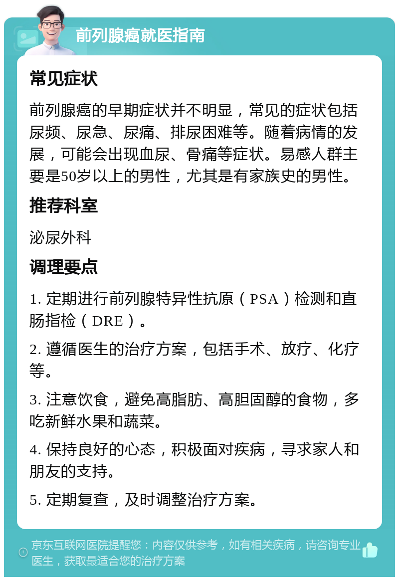 前列腺癌就医指南 常见症状 前列腺癌的早期症状并不明显，常见的症状包括尿频、尿急、尿痛、排尿困难等。随着病情的发展，可能会出现血尿、骨痛等症状。易感人群主要是50岁以上的男性，尤其是有家族史的男性。 推荐科室 泌尿外科 调理要点 1. 定期进行前列腺特异性抗原（PSA）检测和直肠指检（DRE）。 2. 遵循医生的治疗方案，包括手术、放疗、化疗等。 3. 注意饮食，避免高脂肪、高胆固醇的食物，多吃新鲜水果和蔬菜。 4. 保持良好的心态，积极面对疾病，寻求家人和朋友的支持。 5. 定期复查，及时调整治疗方案。