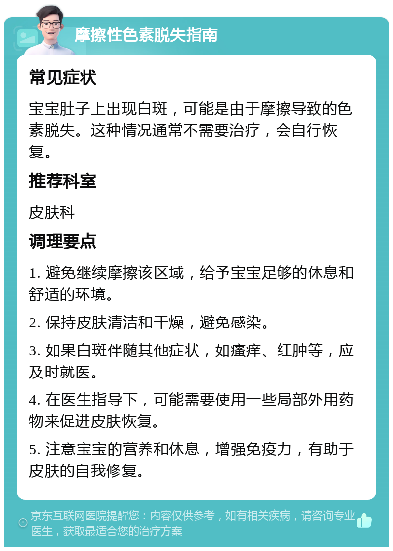 摩擦性色素脱失指南 常见症状 宝宝肚子上出现白斑，可能是由于摩擦导致的色素脱失。这种情况通常不需要治疗，会自行恢复。 推荐科室 皮肤科 调理要点 1. 避免继续摩擦该区域，给予宝宝足够的休息和舒适的环境。 2. 保持皮肤清洁和干燥，避免感染。 3. 如果白斑伴随其他症状，如瘙痒、红肿等，应及时就医。 4. 在医生指导下，可能需要使用一些局部外用药物来促进皮肤恢复。 5. 注意宝宝的营养和休息，增强免疫力，有助于皮肤的自我修复。