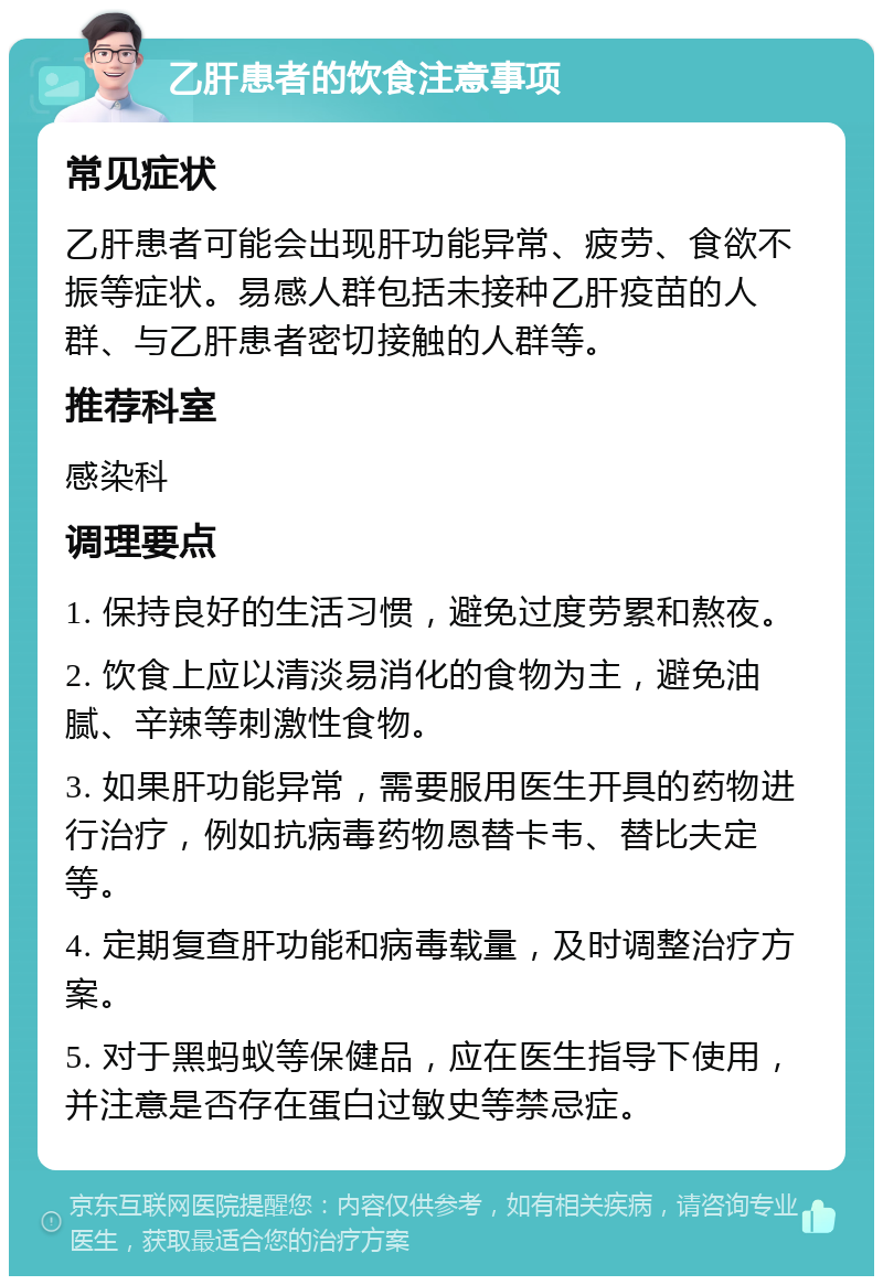 乙肝患者的饮食注意事项 常见症状 乙肝患者可能会出现肝功能异常、疲劳、食欲不振等症状。易感人群包括未接种乙肝疫苗的人群、与乙肝患者密切接触的人群等。 推荐科室 感染科 调理要点 1. 保持良好的生活习惯，避免过度劳累和熬夜。 2. 饮食上应以清淡易消化的食物为主，避免油腻、辛辣等刺激性食物。 3. 如果肝功能异常，需要服用医生开具的药物进行治疗，例如抗病毒药物恩替卡韦、替比夫定等。 4. 定期复查肝功能和病毒载量，及时调整治疗方案。 5. 对于黑蚂蚁等保健品，应在医生指导下使用，并注意是否存在蛋白过敏史等禁忌症。