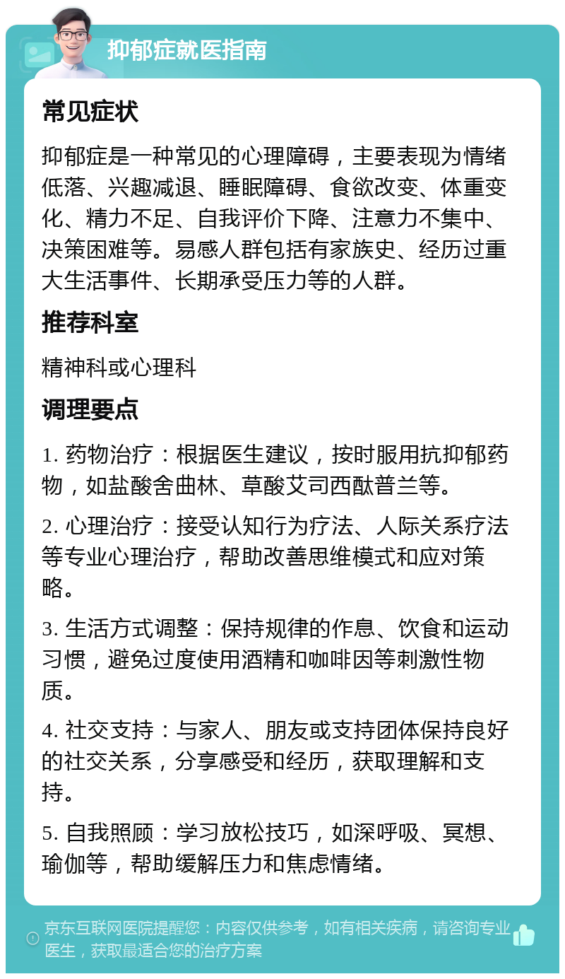 抑郁症就医指南 常见症状 抑郁症是一种常见的心理障碍，主要表现为情绪低落、兴趣减退、睡眠障碍、食欲改变、体重变化、精力不足、自我评价下降、注意力不集中、决策困难等。易感人群包括有家族史、经历过重大生活事件、长期承受压力等的人群。 推荐科室 精神科或心理科 调理要点 1. 药物治疗：根据医生建议，按时服用抗抑郁药物，如盐酸舍曲林、草酸艾司西酞普兰等。 2. 心理治疗：接受认知行为疗法、人际关系疗法等专业心理治疗，帮助改善思维模式和应对策略。 3. 生活方式调整：保持规律的作息、饮食和运动习惯，避免过度使用酒精和咖啡因等刺激性物质。 4. 社交支持：与家人、朋友或支持团体保持良好的社交关系，分享感受和经历，获取理解和支持。 5. 自我照顾：学习放松技巧，如深呼吸、冥想、瑜伽等，帮助缓解压力和焦虑情绪。