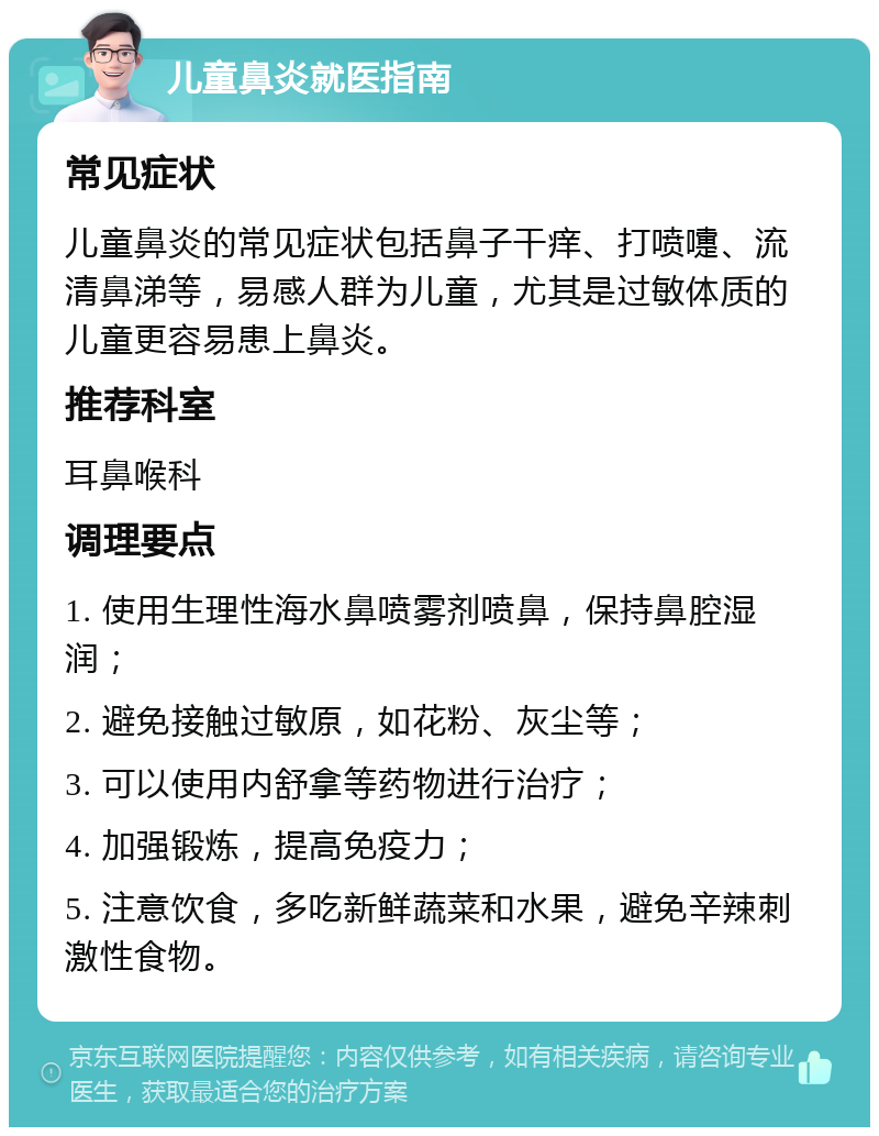 儿童鼻炎就医指南 常见症状 儿童鼻炎的常见症状包括鼻子干痒、打喷嚏、流清鼻涕等，易感人群为儿童，尤其是过敏体质的儿童更容易患上鼻炎。 推荐科室 耳鼻喉科 调理要点 1. 使用生理性海水鼻喷雾剂喷鼻，保持鼻腔湿润； 2. 避免接触过敏原，如花粉、灰尘等； 3. 可以使用内舒拿等药物进行治疗； 4. 加强锻炼，提高免疫力； 5. 注意饮食，多吃新鲜蔬菜和水果，避免辛辣刺激性食物。