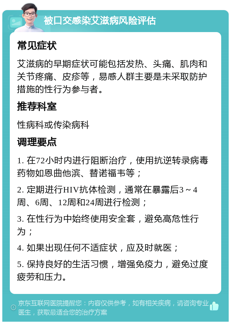 被口交感染艾滋病风险评估 常见症状 艾滋病的早期症状可能包括发热、头痛、肌肉和关节疼痛、皮疹等，易感人群主要是未采取防护措施的性行为参与者。 推荐科室 性病科或传染病科 调理要点 1. 在72小时内进行阻断治疗，使用抗逆转录病毒药物如恩曲他滨、替诺福韦等； 2. 定期进行HIV抗体检测，通常在暴露后3～4周、6周、12周和24周进行检测； 3. 在性行为中始终使用安全套，避免高危性行为； 4. 如果出现任何不适症状，应及时就医； 5. 保持良好的生活习惯，增强免疫力，避免过度疲劳和压力。