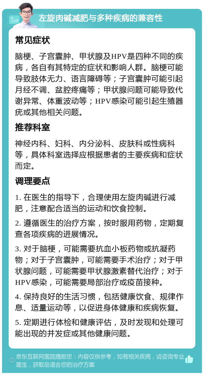 左旋肉碱减肥与多种疾病的兼容性 常见症状 脑梗、子宫囊肿、甲状腺及HPV是四种不同的疾病，各自有其特定的症状和影响人群。脑梗可能导致肢体无力、语言障碍等；子宫囊肿可能引起月经不调、盆腔疼痛等；甲状腺问题可能导致代谢异常、体重波动等；HPV感染可能引起生殖器疣或其他相关问题。 推荐科室 神经内科、妇科、内分泌科、皮肤科或性病科等，具体科室选择应根据患者的主要疾病和症状而定。 调理要点 1. 在医生的指导下，合理使用左旋肉碱进行减肥，注意配合适当的运动和饮食控制。 2. 遵循医生的治疗方案，按时服用药物，定期复查各项疾病的进展情况。 3. 对于脑梗，可能需要抗血小板药物或抗凝药物；对于子宫囊肿，可能需要手术治疗；对于甲状腺问题，可能需要甲状腺激素替代治疗；对于HPV感染，可能需要局部治疗或疫苗接种。 4. 保持良好的生活习惯，包括健康饮食、规律作息、适量运动等，以促进身体健康和疾病恢复。 5. 定期进行体检和健康评估，及时发现和处理可能出现的并发症或其他健康问题。