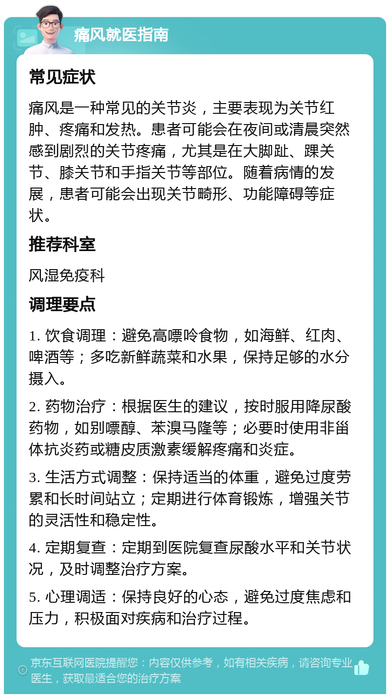 痛风就医指南 常见症状 痛风是一种常见的关节炎，主要表现为关节红肿、疼痛和发热。患者可能会在夜间或清晨突然感到剧烈的关节疼痛，尤其是在大脚趾、踝关节、膝关节和手指关节等部位。随着病情的发展，患者可能会出现关节畸形、功能障碍等症状。 推荐科室 风湿免疫科 调理要点 1. 饮食调理：避免高嘌呤食物，如海鲜、红肉、啤酒等；多吃新鲜蔬菜和水果，保持足够的水分摄入。 2. 药物治疗：根据医生的建议，按时服用降尿酸药物，如别嘌醇、苯溴马隆等；必要时使用非甾体抗炎药或糖皮质激素缓解疼痛和炎症。 3. 生活方式调整：保持适当的体重，避免过度劳累和长时间站立；定期进行体育锻炼，增强关节的灵活性和稳定性。 4. 定期复查：定期到医院复查尿酸水平和关节状况，及时调整治疗方案。 5. 心理调适：保持良好的心态，避免过度焦虑和压力，积极面对疾病和治疗过程。