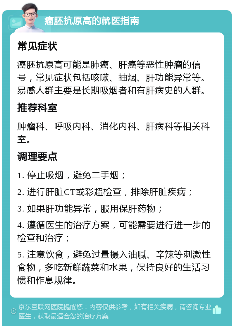 癌胚抗原高的就医指南 常见症状 癌胚抗原高可能是肺癌、肝癌等恶性肿瘤的信号，常见症状包括咳嗽、抽烟、肝功能异常等。易感人群主要是长期吸烟者和有肝病史的人群。 推荐科室 肿瘤科、呼吸内科、消化内科、肝病科等相关科室。 调理要点 1. 停止吸烟，避免二手烟； 2. 进行肝脏CT或彩超检查，排除肝脏疾病； 3. 如果肝功能异常，服用保肝药物； 4. 遵循医生的治疗方案，可能需要进行进一步的检查和治疗； 5. 注意饮食，避免过量摄入油腻、辛辣等刺激性食物，多吃新鲜蔬菜和水果，保持良好的生活习惯和作息规律。