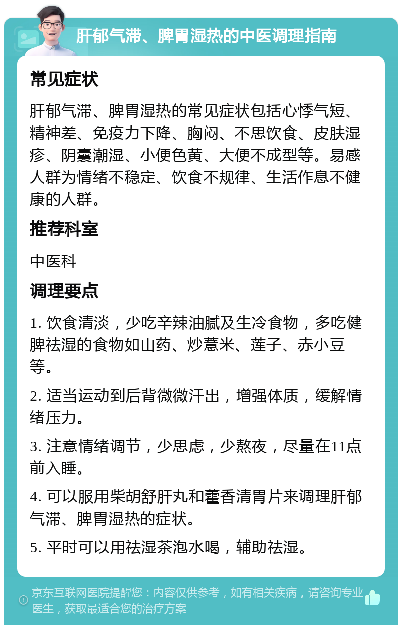 肝郁气滞、脾胃湿热的中医调理指南 常见症状 肝郁气滞、脾胃湿热的常见症状包括心悸气短、精神差、免疫力下降、胸闷、不思饮食、皮肤湿疹、阴囊潮湿、小便色黄、大便不成型等。易感人群为情绪不稳定、饮食不规律、生活作息不健康的人群。 推荐科室 中医科 调理要点 1. 饮食清淡，少吃辛辣油腻及生冷食物，多吃健脾祛湿的食物如山药、炒薏米、莲子、赤小豆等。 2. 适当运动到后背微微汗出，增强体质，缓解情绪压力。 3. 注意情绪调节，少思虑，少熬夜，尽量在11点前入睡。 4. 可以服用柴胡舒肝丸和藿香清胃片来调理肝郁气滞、脾胃湿热的症状。 5. 平时可以用祛湿茶泡水喝，辅助祛湿。