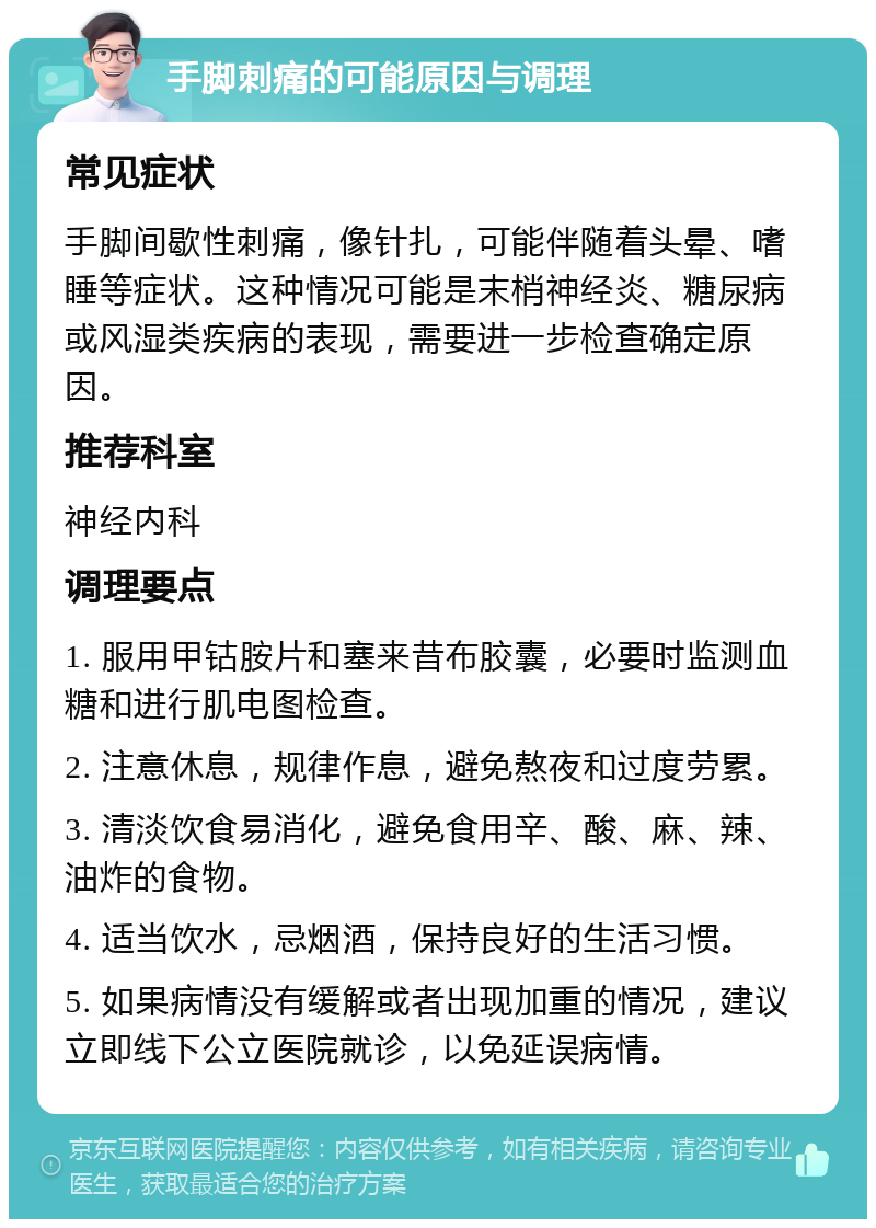 手脚刺痛的可能原因与调理 常见症状 手脚间歇性刺痛，像针扎，可能伴随着头晕、嗜睡等症状。这种情况可能是末梢神经炎、糖尿病或风湿类疾病的表现，需要进一步检查确定原因。 推荐科室 神经内科 调理要点 1. 服用甲钴胺片和塞来昔布胶囊，必要时监测血糖和进行肌电图检查。 2. 注意休息，规律作息，避免熬夜和过度劳累。 3. 清淡饮食易消化，避免食用辛、酸、麻、辣、油炸的食物。 4. 适当饮水，忌烟酒，保持良好的生活习惯。 5. 如果病情没有缓解或者出现加重的情况，建议立即线下公立医院就诊，以免延误病情。