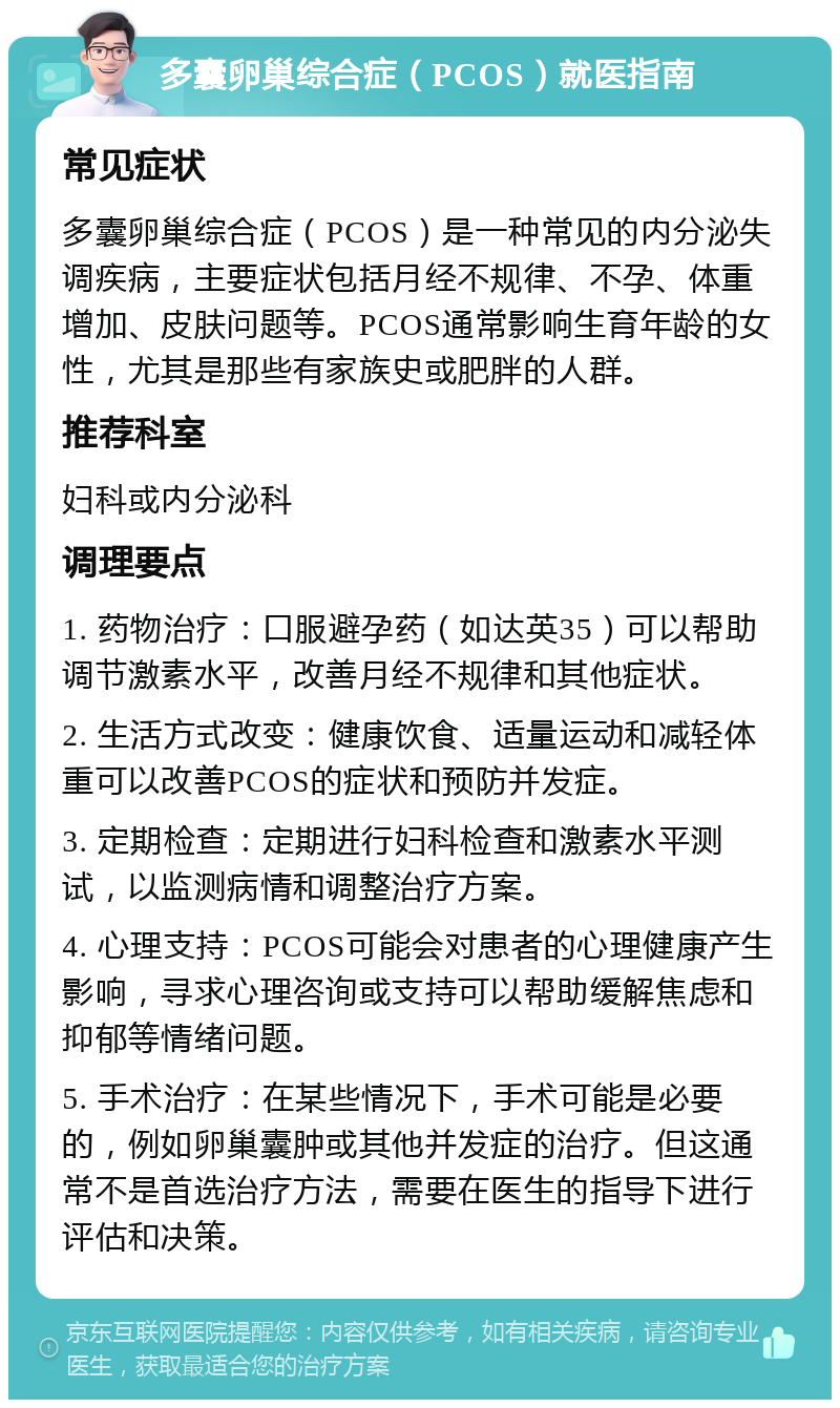 多囊卵巢综合症（PCOS）就医指南 常见症状 多囊卵巢综合症（PCOS）是一种常见的内分泌失调疾病，主要症状包括月经不规律、不孕、体重增加、皮肤问题等。PCOS通常影响生育年龄的女性，尤其是那些有家族史或肥胖的人群。 推荐科室 妇科或内分泌科 调理要点 1. 药物治疗：口服避孕药（如达英35）可以帮助调节激素水平，改善月经不规律和其他症状。 2. 生活方式改变：健康饮食、适量运动和减轻体重可以改善PCOS的症状和预防并发症。 3. 定期检查：定期进行妇科检查和激素水平测试，以监测病情和调整治疗方案。 4. 心理支持：PCOS可能会对患者的心理健康产生影响，寻求心理咨询或支持可以帮助缓解焦虑和抑郁等情绪问题。 5. 手术治疗：在某些情况下，手术可能是必要的，例如卵巢囊肿或其他并发症的治疗。但这通常不是首选治疗方法，需要在医生的指导下进行评估和决策。