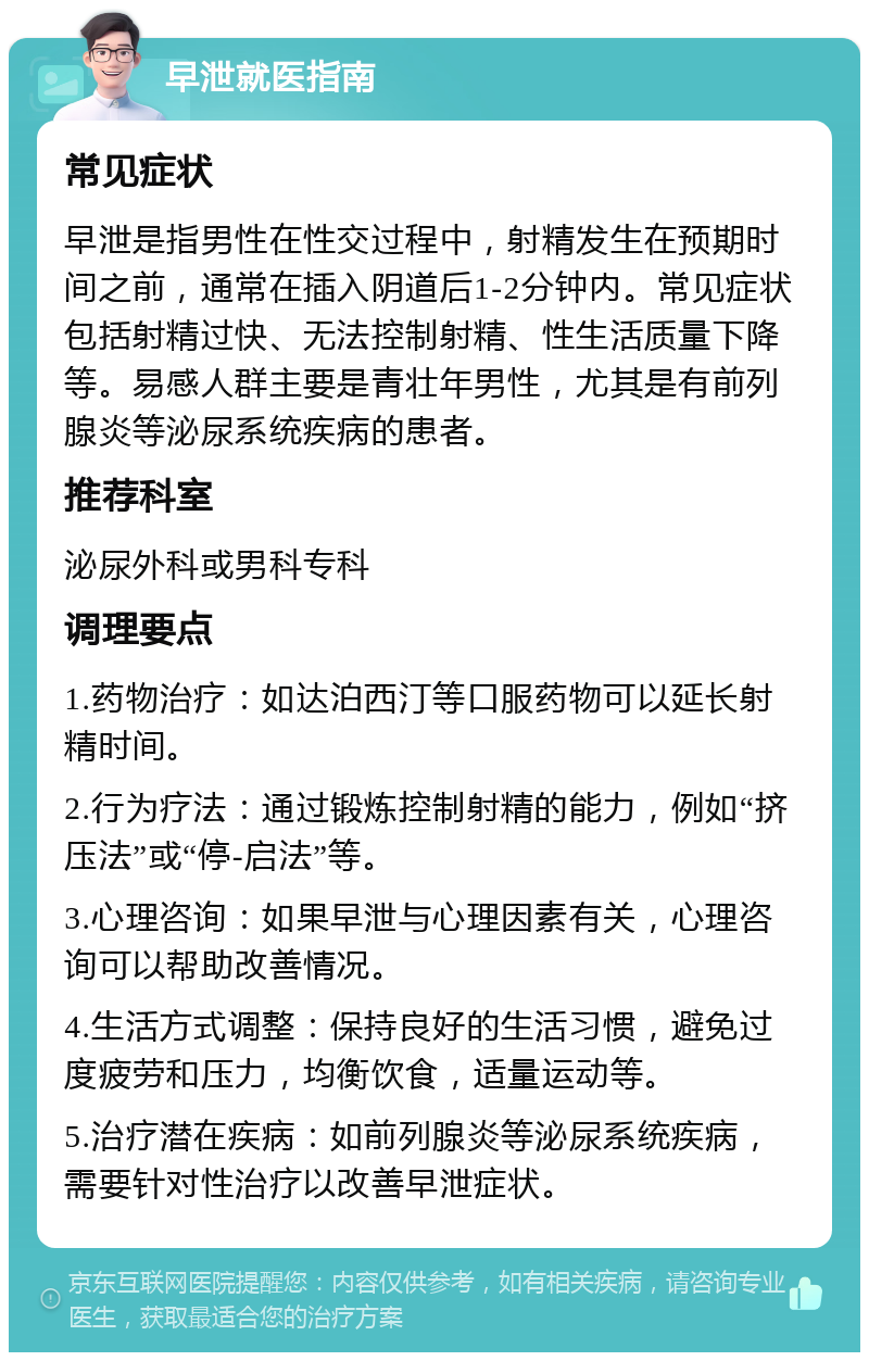 早泄就医指南 常见症状 早泄是指男性在性交过程中，射精发生在预期时间之前，通常在插入阴道后1-2分钟内。常见症状包括射精过快、无法控制射精、性生活质量下降等。易感人群主要是青壮年男性，尤其是有前列腺炎等泌尿系统疾病的患者。 推荐科室 泌尿外科或男科专科 调理要点 1.药物治疗：如达泊西汀等口服药物可以延长射精时间。 2.行为疗法：通过锻炼控制射精的能力，例如“挤压法”或“停-启法”等。 3.心理咨询：如果早泄与心理因素有关，心理咨询可以帮助改善情况。 4.生活方式调整：保持良好的生活习惯，避免过度疲劳和压力，均衡饮食，适量运动等。 5.治疗潜在疾病：如前列腺炎等泌尿系统疾病，需要针对性治疗以改善早泄症状。