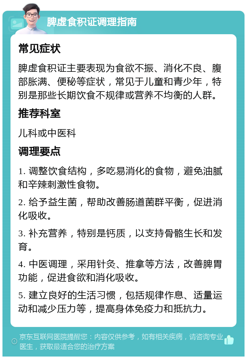 脾虚食积证调理指南 常见症状 脾虚食积证主要表现为食欲不振、消化不良、腹部胀满、便秘等症状，常见于儿童和青少年，特别是那些长期饮食不规律或营养不均衡的人群。 推荐科室 儿科或中医科 调理要点 1. 调整饮食结构，多吃易消化的食物，避免油腻和辛辣刺激性食物。 2. 给予益生菌，帮助改善肠道菌群平衡，促进消化吸收。 3. 补充营养，特别是钙质，以支持骨骼生长和发育。 4. 中医调理，采用针灸、推拿等方法，改善脾胃功能，促进食欲和消化吸收。 5. 建立良好的生活习惯，包括规律作息、适量运动和减少压力等，提高身体免疫力和抵抗力。