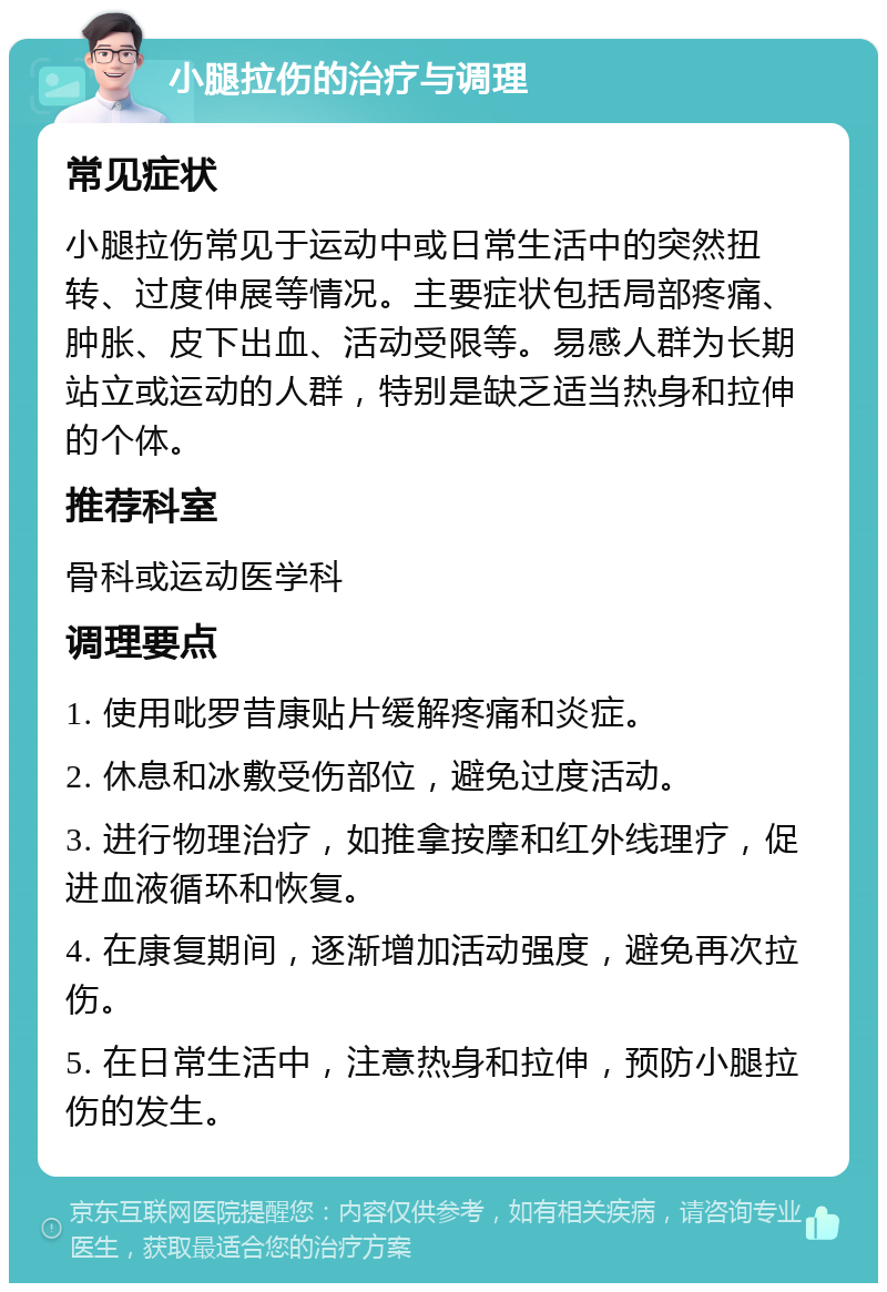 小腿拉伤的治疗与调理 常见症状 小腿拉伤常见于运动中或日常生活中的突然扭转、过度伸展等情况。主要症状包括局部疼痛、肿胀、皮下出血、活动受限等。易感人群为长期站立或运动的人群，特别是缺乏适当热身和拉伸的个体。 推荐科室 骨科或运动医学科 调理要点 1. 使用吡罗昔康贴片缓解疼痛和炎症。 2. 休息和冰敷受伤部位，避免过度活动。 3. 进行物理治疗，如推拿按摩和红外线理疗，促进血液循环和恢复。 4. 在康复期间，逐渐增加活动强度，避免再次拉伤。 5. 在日常生活中，注意热身和拉伸，预防小腿拉伤的发生。