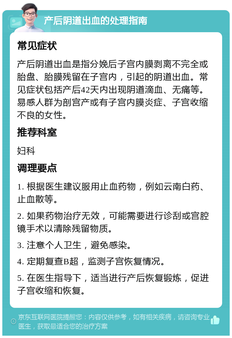 产后阴道出血的处理指南 常见症状 产后阴道出血是指分娩后子宫内膜剥离不完全或胎盘、胎膜残留在子宫内，引起的阴道出血。常见症状包括产后42天内出现阴道滴血、无痛等。易感人群为剖宫产或有子宫内膜炎症、子宫收缩不良的女性。 推荐科室 妇科 调理要点 1. 根据医生建议服用止血药物，例如云南白药、止血散等。 2. 如果药物治疗无效，可能需要进行诊刮或宫腔镜手术以清除残留物质。 3. 注意个人卫生，避免感染。 4. 定期复查B超，监测子宫恢复情况。 5. 在医生指导下，适当进行产后恢复锻炼，促进子宫收缩和恢复。