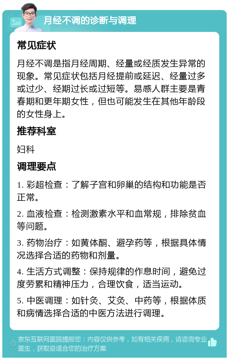 月经不调的诊断与调理 常见症状 月经不调是指月经周期、经量或经质发生异常的现象。常见症状包括月经提前或延迟、经量过多或过少、经期过长或过短等。易感人群主要是青春期和更年期女性，但也可能发生在其他年龄段的女性身上。 推荐科室 妇科 调理要点 1. 彩超检查：了解子宫和卵巢的结构和功能是否正常。 2. 血液检查：检测激素水平和血常规，排除贫血等问题。 3. 药物治疗：如黄体酮、避孕药等，根据具体情况选择合适的药物和剂量。 4. 生活方式调整：保持规律的作息时间，避免过度劳累和精神压力，合理饮食，适当运动。 5. 中医调理：如针灸、艾灸、中药等，根据体质和病情选择合适的中医方法进行调理。