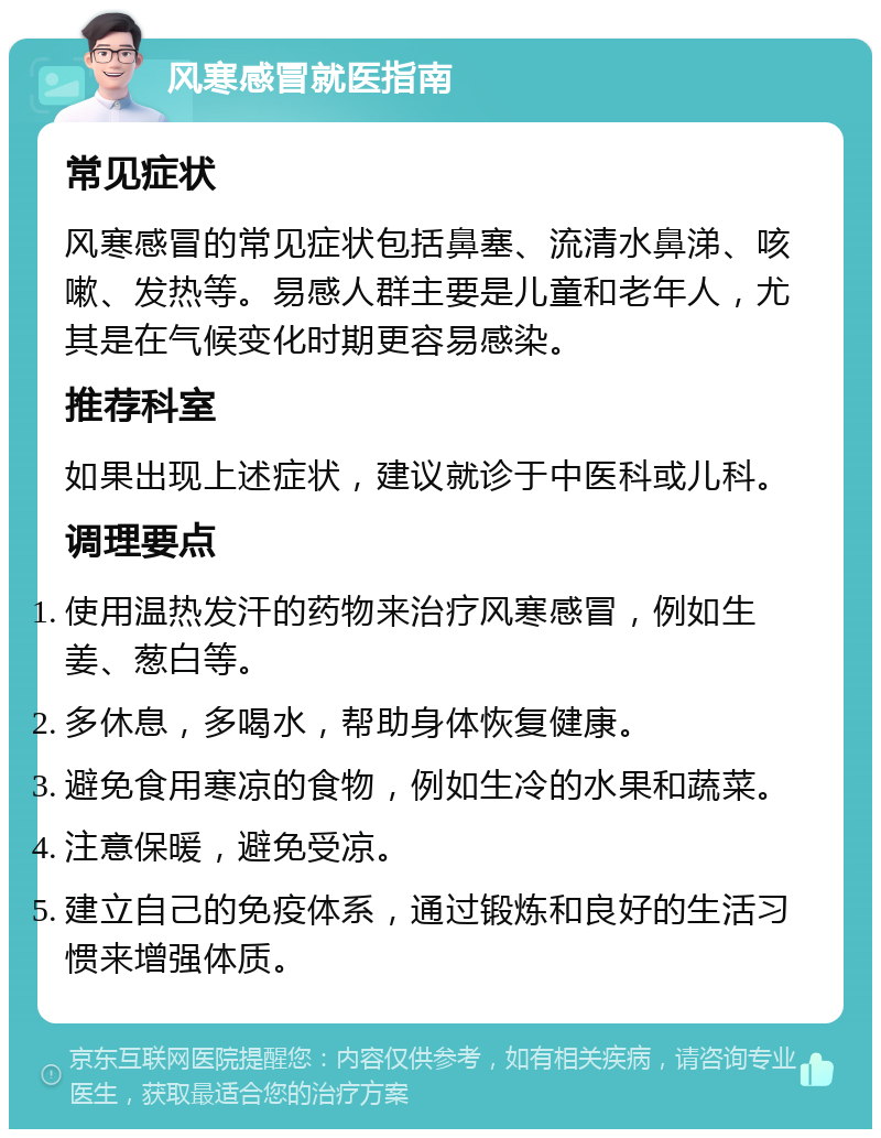 风寒感冒就医指南 常见症状 风寒感冒的常见症状包括鼻塞、流清水鼻涕、咳嗽、发热等。易感人群主要是儿童和老年人，尤其是在气候变化时期更容易感染。 推荐科室 如果出现上述症状，建议就诊于中医科或儿科。 调理要点 使用温热发汗的药物来治疗风寒感冒，例如生姜、葱白等。 多休息，多喝水，帮助身体恢复健康。 避免食用寒凉的食物，例如生冷的水果和蔬菜。 注意保暖，避免受凉。 建立自己的免疫体系，通过锻炼和良好的生活习惯来增强体质。