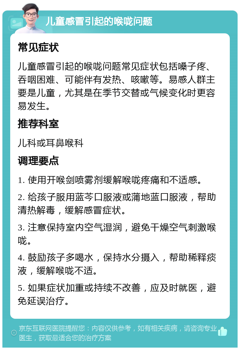 儿童感冒引起的喉咙问题 常见症状 儿童感冒引起的喉咙问题常见症状包括嗓子疼、吞咽困难、可能伴有发热、咳嗽等。易感人群主要是儿童，尤其是在季节交替或气候变化时更容易发生。 推荐科室 儿科或耳鼻喉科 调理要点 1. 使用开喉剑喷雾剂缓解喉咙疼痛和不适感。 2. 给孩子服用蓝芩口服液或蒲地蓝口服液，帮助清热解毒，缓解感冒症状。 3. 注意保持室内空气湿润，避免干燥空气刺激喉咙。 4. 鼓励孩子多喝水，保持水分摄入，帮助稀释痰液，缓解喉咙不适。 5. 如果症状加重或持续不改善，应及时就医，避免延误治疗。