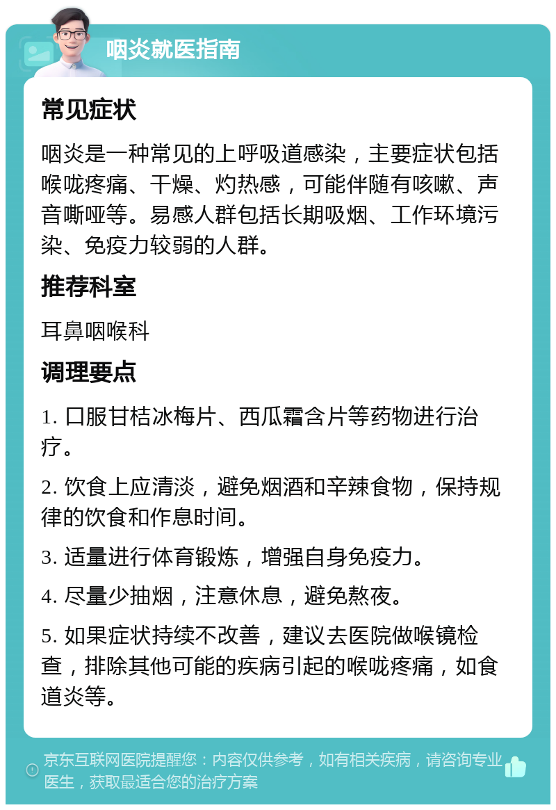 咽炎就医指南 常见症状 咽炎是一种常见的上呼吸道感染，主要症状包括喉咙疼痛、干燥、灼热感，可能伴随有咳嗽、声音嘶哑等。易感人群包括长期吸烟、工作环境污染、免疫力较弱的人群。 推荐科室 耳鼻咽喉科 调理要点 1. 口服甘桔冰梅片、西瓜霜含片等药物进行治疗。 2. 饮食上应清淡，避免烟酒和辛辣食物，保持规律的饮食和作息时间。 3. 适量进行体育锻炼，增强自身免疫力。 4. 尽量少抽烟，注意休息，避免熬夜。 5. 如果症状持续不改善，建议去医院做喉镜检查，排除其他可能的疾病引起的喉咙疼痛，如食道炎等。