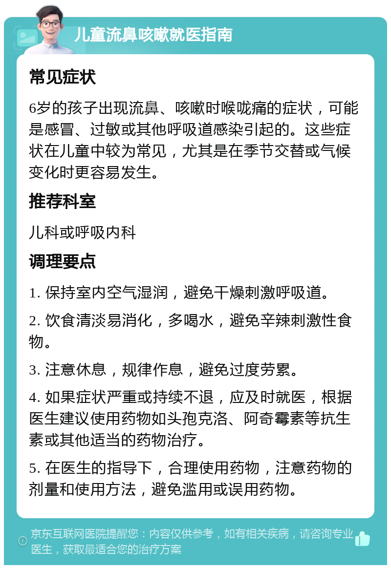 儿童流鼻咳嗽就医指南 常见症状 6岁的孩子出现流鼻、咳嗽时喉咙痛的症状，可能是感冒、过敏或其他呼吸道感染引起的。这些症状在儿童中较为常见，尤其是在季节交替或气候变化时更容易发生。 推荐科室 儿科或呼吸内科 调理要点 1. 保持室内空气湿润，避免干燥刺激呼吸道。 2. 饮食清淡易消化，多喝水，避免辛辣刺激性食物。 3. 注意休息，规律作息，避免过度劳累。 4. 如果症状严重或持续不退，应及时就医，根据医生建议使用药物如头孢克洛、阿奇霉素等抗生素或其他适当的药物治疗。 5. 在医生的指导下，合理使用药物，注意药物的剂量和使用方法，避免滥用或误用药物。