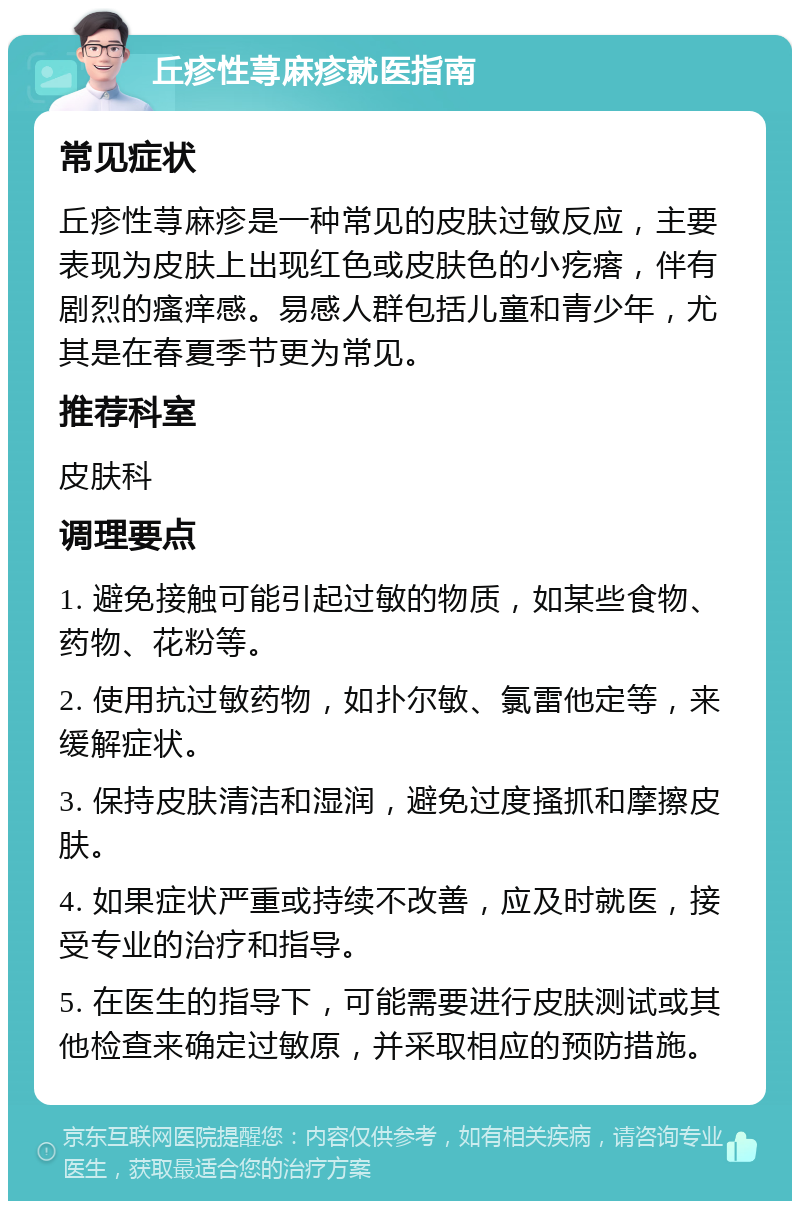 丘疹性荨麻疹就医指南 常见症状 丘疹性荨麻疹是一种常见的皮肤过敏反应，主要表现为皮肤上出现红色或皮肤色的小疙瘩，伴有剧烈的瘙痒感。易感人群包括儿童和青少年，尤其是在春夏季节更为常见。 推荐科室 皮肤科 调理要点 1. 避免接触可能引起过敏的物质，如某些食物、药物、花粉等。 2. 使用抗过敏药物，如扑尔敏、氯雷他定等，来缓解症状。 3. 保持皮肤清洁和湿润，避免过度搔抓和摩擦皮肤。 4. 如果症状严重或持续不改善，应及时就医，接受专业的治疗和指导。 5. 在医生的指导下，可能需要进行皮肤测试或其他检查来确定过敏原，并采取相应的预防措施。