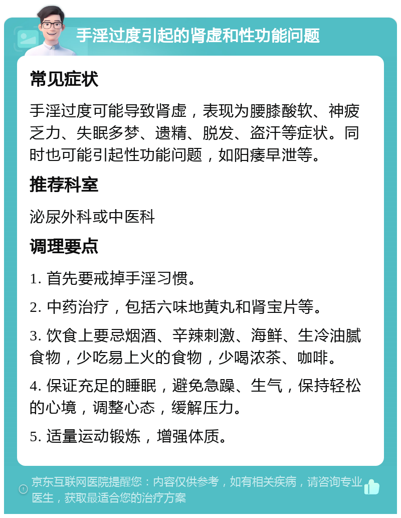 手淫过度引起的肾虚和性功能问题 常见症状 手淫过度可能导致肾虚，表现为腰膝酸软、神疲乏力、失眠多梦、遗精、脱发、盗汗等症状。同时也可能引起性功能问题，如阳痿早泄等。 推荐科室 泌尿外科或中医科 调理要点 1. 首先要戒掉手淫习惯。 2. 中药治疗，包括六味地黄丸和肾宝片等。 3. 饮食上要忌烟酒、辛辣刺激、海鲜、生冷油腻食物，少吃易上火的食物，少喝浓茶、咖啡。 4. 保证充足的睡眠，避免急躁、生气，保持轻松的心境，调整心态，缓解压力。 5. 适量运动锻炼，增强体质。