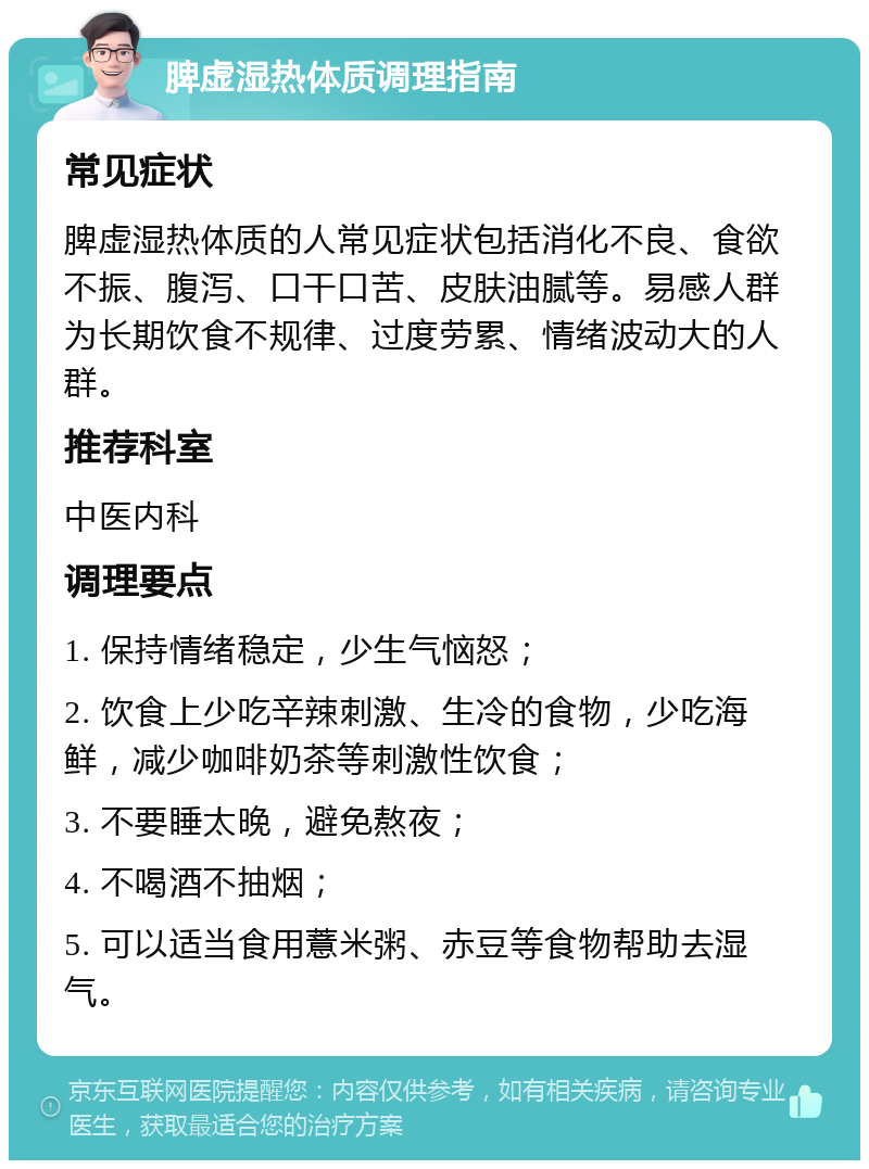 脾虚湿热体质调理指南 常见症状 脾虚湿热体质的人常见症状包括消化不良、食欲不振、腹泻、口干口苦、皮肤油腻等。易感人群为长期饮食不规律、过度劳累、情绪波动大的人群。 推荐科室 中医内科 调理要点 1. 保持情绪稳定，少生气恼怒； 2. 饮食上少吃辛辣刺激、生冷的食物，少吃海鲜，减少咖啡奶茶等刺激性饮食； 3. 不要睡太晚，避免熬夜； 4. 不喝酒不抽烟； 5. 可以适当食用薏米粥、赤豆等食物帮助去湿气。